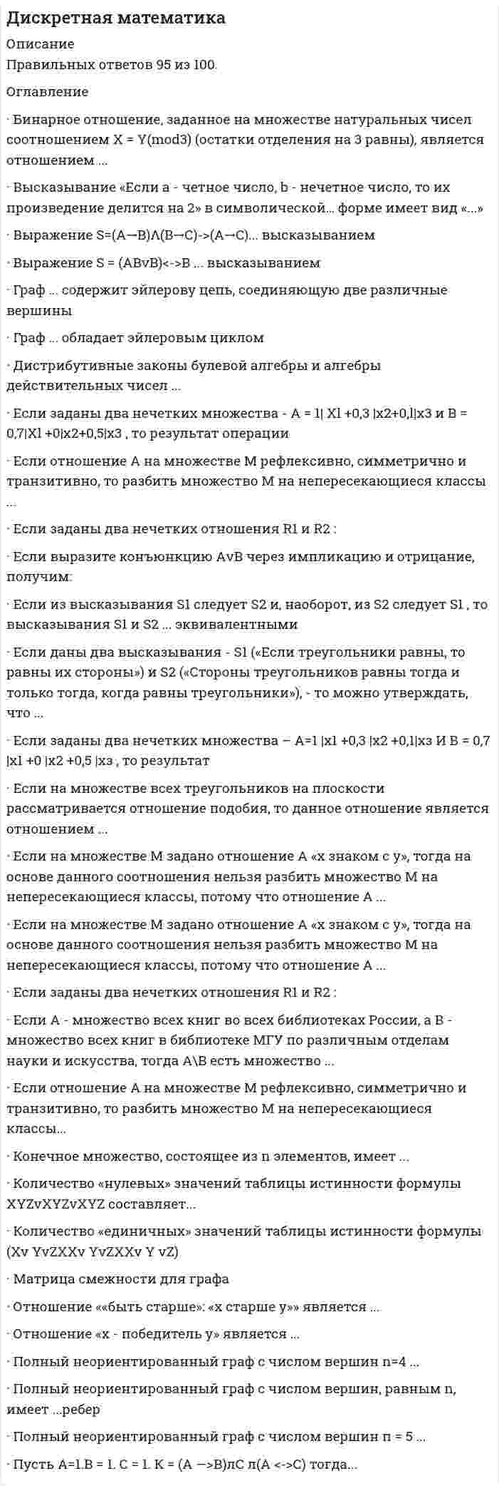    
          Описание
          Ответы по Дискретной математике ответы Тест Синергия и МОИРезультат 27 из 30, оценка Отлично 90 баллов.В демо-файле указаны все вопросы к тесту и оценка, после покупки вы получаете файл с ответами*По вопросам решения любых предметов и готовых ответов, можете проконсультироваться, написав мне в личные сообщения. 
          Оглавление
          Матрица смежности для графа123 Полный неориентированный граф с числом вершин п=4 ...обладает эйлеровым цикломне обладает эйлеровым цикломможет обладать эйлеровым циклом - это зависит от числа дуг Отношение «х - победитель у» является ...антирефлексивнымсимметричнымтранзитивнымантисимметричным Если на множестве М задано отношение А «х знаком с у», тогда на основе данного соотношения нельзя разбить множество М на непересекающиеся классы, потому что отношение А ...нерефлексивнонесимметричнонетранзитивноне антирефлексивно Высказывание «Если а - четное число, b - нечетное число, то их произведение делится на 2» в символической… форме имеет вид «...»1234 Если выразите конъюнкцию АvВ через импликацию и отрицание, получим: Если заданы два нечетких отношения R1 и R2 :, то результат операции пересечения равен1234 Конечное множество, состоящее из п элементов, имеет ...1 несобственное подмножество2 несобственных подмножестваn несобственных подмножествn2 несобственных подмножеств Граф ... обладает эйлеровым цикломG1G2G3G4 Отношение  |x-y|<1 , заданное на множестве действительных чисел, является отношением .толерантностипорядкаэквивалентности Хроматическое число графа равно6321 Если из высказывания S1 следует S2 и, наоборот, из S2 следует S1 , то высказывания S1 и S2 ... эквивалентнымиявляютсяне являютсямогут являться, а могут и не являться  Дистрибутивные законы булевой алгебры и алгебры действительных чисел ...совпадаютне совпадаютсовпадают в частном случае Если даны два высказывания - S1 («Если треугольники равны, то равны их стороны») и S2 («Стороны треугольников равны тогда и только тогда, когда равны треугольники»), - то можно утверждать, что ...из S1 следует S2из S2 следует S1ни одно из высказываний не следует из другого  Если заданы два нечетких множества – А=1 |x1 +0,3 |x<sub>2</sub> +0,1|хз И В = 0,7 |x1 +0 |x<sub>2</sub> +0,5 |хз , то результат операциипересечения равен  Логической функции f (0,0,0) = f(0,0,l) = f (1,0,0) = 1соответствует формула алгебры высказываний123 Пусть А=1.В = 1. С = 1. К = (А —>В)лС л(А <->С)     тогда...К=-1К=1К=0 Если А - множество всех книг во всех библиотеках России, а В - множество всех книг в библиотеке МГУ по различным отделам науки и искусства, тогда А\В есть множество ...всех книг в библиотеках России без книг по различным отделам науки и искусства в МГУкниг по искусству в библиотеке МГУвсех книг в российских библиотекахкниг в библиотеке МГУ по искусству и науке, кроме математических Выражение S = (ABvB)<->B ... высказываниемявляется тождественно истиннымявляется тождественно ложнымявляется переменнымне является Если отношение А на множестве М рефлексивно, симметрично и транзитивно, то разбить множество М на непересекающиеся классы ...можнонельзяможно, но не всегдаможно только в том случае, если А - отношение порядка Количество «единичных» значений таблицы истинности формулы(Xv YvZXXv YvZXXv Y vZ) Граф ... содержит эйлерову цепь, соединяющую две различные вершиныG1G2G3G4 Преобразовывая формулу S-AnBuCnBuA , нужно производить операции в следующем порядке:1234 Если заданы два нечетких отношения R1 и R2 : то результат операции, дополнения R1 равен123 Если заданы два нечетких множества - A = 1|<sub> Xl</sub> +0,3 |x<sub>2</sub>+0,l|x3 и    B = 0,7|<sub>Xl</sub> +0|х<sub>2</sub> +0,5|x3 , то результат операции1234 Высказывание «Произведение целых чисел а и b не делится на 2 в том и только в том случае, если а или b нечетное» в символической форме имеет вид1234 Высказывание «Неверно, что первым пришел Петр или Павел» может быть интерпретировано как сложное высказывание и записано формулой «...»1234 
          Список литературы
          Дискретная математика ответы (90/100) Тест Синергия и Открытый институт (МОИ)
            
            
            Дискретная математика ответы (90/100) Тест Синергия и Открытый институт(МОИ)Дискретная математика Синергия Дискретная математика Синергия ответы на тестыДискретная математика Тест МУ им. Витте ( МУИВ)Дискретная математика (тест с ответами Синергия)Дискретная математика (тест с ответами Синергия, МОИ)Дискретная математика (тест с ответами Синергия, МОИ). 2Диск вращается вокруг своей оси, изменяя проекцию своей угловой скорости так, как показано на рисунке. На каком участке графика зависимости ωz(t) вектор угловой скорости направлен против оси z, а вектор углового ускорения направлен по оси z?Диск вращается вокруг своей оси, изменяя проекцию своей угловой скорости так, как показано на рисунке. На каком участке графика зависимости ωz(t) вектор угловой скорости направлен против оси z, а вектор углового ускорения направлен по оси z?. 2Диск вращается с угловой скоростью, зависимость от времени которой задается графиком. Найти угол поворота диска (в радианах) за с, если 2 с–1.Диск вращается с угловым ускорением, зависимость от времени которого задается графиком. Найти максимальную угловую скорость диска в интервале времени с, если 2 с–2.Диск радиуса м вращался вокруг своей оси с угловой скоростью . В момент времени его угловое ускорение стало возрастать по закону . Какую угловую скорость будет иметь диск через время с, если с? А = 2 с–2, 3 с–1.Диск радиуса м вращался вокруг своей оси с угловой скоростью . В момент времени он начал тормозить. Модуль его углового ускорения при этом зависел от времени по закону . Через сколько секунд диск остановится, если с? А = 6×104 с–2, 0,03 с–1.Диск радиуса м начал вращаться вокруг своей оси так, что угол его поворота зависит от времени по закону . Через сколько секунд диск остановится, если с? А = 2 рад, В = 3 рад.