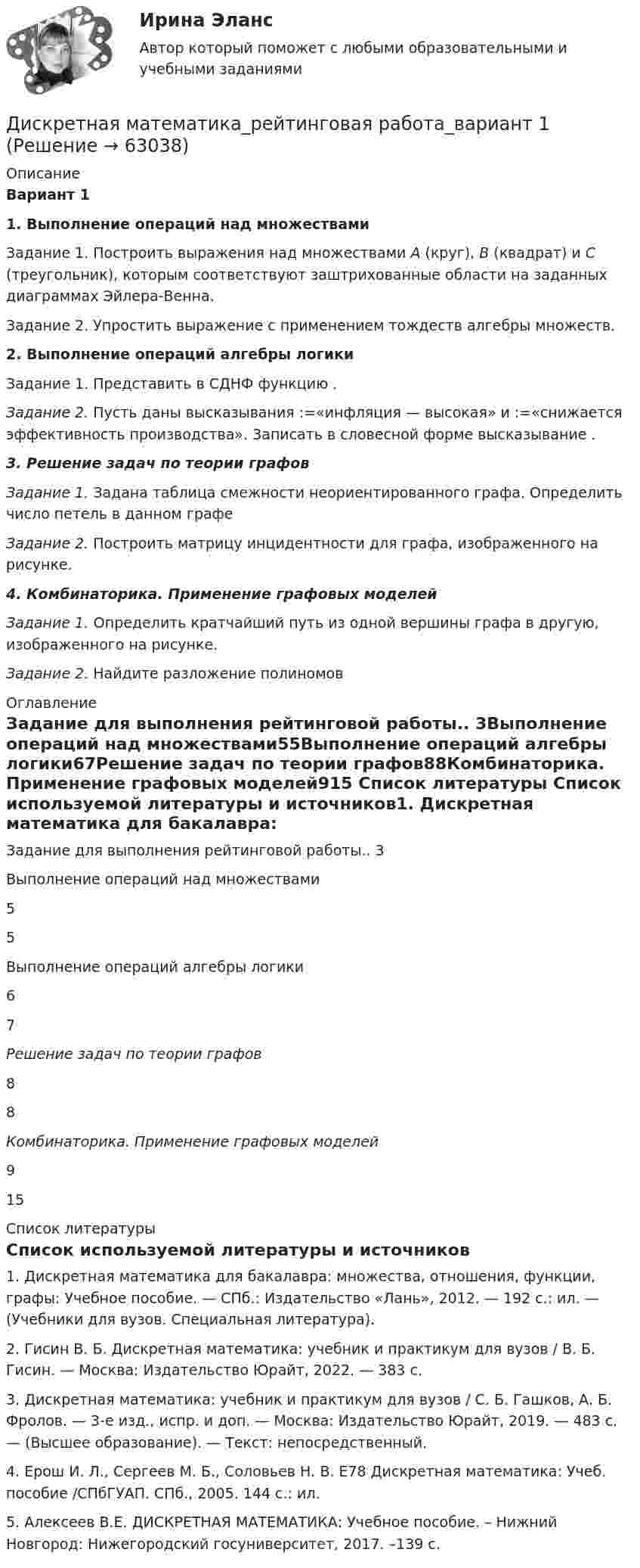      
            Описание
            Вариант 11. Выполнение операций над множествами Задание 1. Построить выражения над множествами A (круг), B (квадрат) и C (треугольник), которым соответствуют заштрихованные области на заданных диаграммах Эйлера-Венна.Задание 2. Упростить выражение    с применением тождеств алгебры множеств.2. Выполнение операций алгебры логикиЗадание 1. Представить в СДНФ функцию   .Задание 2. Пусть даны высказывания   :=«инфляция — высокая» и   :=«снижается эффективность производства». Записать в словесной форме высказывание   .3. Решение задач по теории графовЗадание 1. Задана таблица смежности неориентированного графа. Определить число петель в данном графеЗадание 2. Построить матрицу инцидентности для графа, изображенного на рисунке.4. Комбинаторика. Применение графовых моделейЗадание 1. Определить кратчайший путь из одной вершины графа в другую, изображенного на рисунке.Задание 2. Найдите разложение полиномов      
            Оглавление
            Задание для выполнения рейтинговой работы.. 3Выполнение операций над множествами55Выполнение операций алгебры логики67Решение задач по теории графов88Комбинаторика. Применение графовых моделей915 
            Список литературы
            Список используемой литературы и источников1.                Дискретная математика для бакалавра: множест­ва, отношения, функции, графы: Учебное пособие. — СПб.: Издательство «Лань», 2012. — 192 с.: ил. — (Учебники для вузов. Специальная литература).2.                Гисин В. Б.  Дискретная математика: учебник и практикум для вузов / В. Б. Гисин. — Москва: Издательство Юрайт, 2022. — 383 с.3.                Дискретная математика: учебник и практикум для вузов / С. Б. Гашков, А. Б. Фролов. — 3-е изд., испр. и доп. — Москва: Издательство Юрайт, 2019. — 483 с. — (Высшее образование). — Текст: непосредственный.4.                Ерош И. Л., Сергеев М. Б., Соловьев Н. В. Е78 Дискретная математика: Учеб. пособие /СПбГУАП. СПб., 2005. 144 с.: ил.5.                Алексеев В.Е. ДИСКРЕТНАЯ МАТЕМАТИКА: Учебное пособие. – Нижний Новгород: Нижегородский госуниверситет, 2017. –139 с. 
            
            
            ⭐ Дискретная математика (ответы на тест Синергия / МТИ / МосАП, сентябрь 2022)Дискретная математика_рейтинговая работа_вариант 1Дискретная математика с элементами математической логики (тест с ответами Синергия/МОИ/ МТИ /МОСАП)Дискретная математика (тест с ответами Синергия/МОИ/МТИ/МосАП)Дискретная математика (тест с ответами Синергия/МОИ/ МТИ /МОСАП)Дискретная математика Тесты ВиттеДискретная математика//ТУСУРДискретная математика ДГТУДискретная математика ДГТУДискретная математика для студентов заочного обучения - ИРНИТУДискретная математика и теория вероятностейДискретная математика КР№ 1 (1 семестр ТУСУР)Дискретная математика КР№ 2 (1 семестр ТУСУР)Дискретная математика (Ответы на тест СИНЕРГИЯ / МТИ / МОИ)