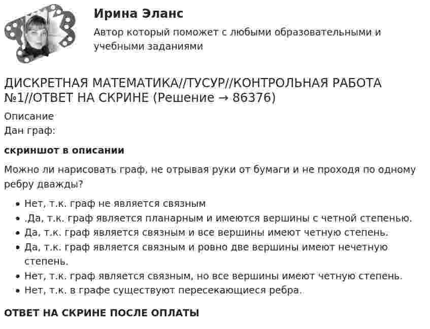     
            Описание
            Дан граф:скриншот в описании Можно ли нарисовать граф, не отрывая руки от бумаги и не проходя по одному ребру дважды?Нет, т.к. граф не является связным.Да, т.к. граф является планарным и имеются вершины с четной степенью.Да, т.к. граф является связным и все вершины имеют четную степень.Да, т.к. граф является связным и ровно две вершины имеют нечетную степень.Нет, т.к. граф является связным, но все вершины имеют четную степень.Нет, т.к. в графе существуют пересекающиеся ребра.ОТВЕТ НА СКРИНЕ ПОСЛЕ ОПЛАТЫ   
            
            
            ДИСКРЕТНАЯ МАТЕМАТИКА//ТУСУР//КОНТРОЛЬНАЯ РАБОТА №1//ОТВЕТ НА СКРИНЕДИСКРЕТНАЯ МАТЕМАТИКА//ТУСУР//КОНТРОЛЬНАЯ РАБОТА №1//ОТВЕТ НА СКРИНЕДИСКРЕТНАЯ МАТЕМАТИКА//ТУСУР//КОНТРОЛЬНАЯ РАБОТА №1//ОТВЕТ НА СКРИНЕДИСКРЕТНАЯ МАТЕМАТИКА//ТУСУР//КОНТРОЛЬНАЯ РАБОТА №1//ОТВЕТ НА СКРИНЕДИСКРЕТНАЯ МАТЕМАТИКА//ТУСУР//КОНТРОЛЬНАЯ РАБОТА №1//ОТВЕТ НА СКРИНЕДИСКРЕТНАЯ МАТЕМАТИКА//ТУСУР//КОНТРОЛЬНАЯ РАБОТА №1//ОТВЕТ НА СКРИНЕДИСКРЕТНАЯ МАТЕМАТИКА//ТУСУР//КОНТРОЛЬНАЯ РАБОТА №1//ОТВЕТ НА СКРИНЕДискретная математика (тест с ответами Синергия/МОИ/ МТИ /МОСАП)Дискретная математика Тесты ВиттеДискретная математика//ТУСУРДИСКРЕТНАЯ МАТЕМАТИКА//ТУСУР//КОНТРОЛЬНАЯ РАБОТА №1//ОТВЕТ НА СКРИНЕДИСКРЕТНАЯ МАТЕМАТИКА//ТУСУР//КОНТРОЛЬНАЯ РАБОТА №1//ОТВЕТ НА СКРИНЕДИСКРЕТНАЯ МАТЕМАТИКА//ТУСУР//КОНТРОЛЬНАЯ РАБОТА №1//ОТВЕТ НА СКРИНЕДИСКРЕТНАЯ МАТЕМАТИКА//ТУСУР//КОНТРОЛЬНАЯ РАБОТА №1//ОТВЕТ НА СКРИНЕ