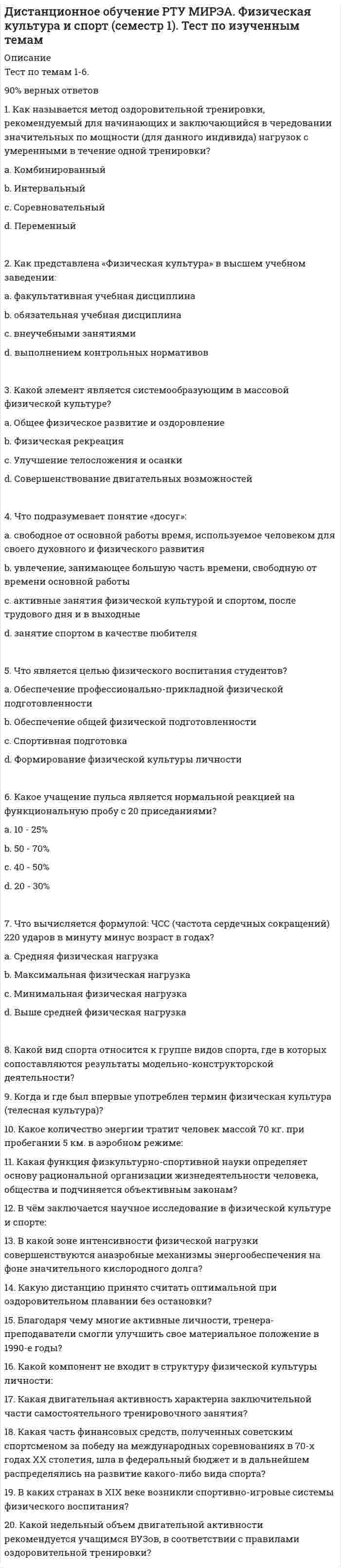      
          Описание
          Дистанционное обучение РТУ МИРЭА. Физическая культура и спорт (семестр 1).Тест по изученным темам. 1 попыткаТест решен на оценку ХОРОШО.Вопрос 1Как представлена «Физическая культура» в высшем учебном заведении:Выберите один ответ: a. выполнением контрольных нормативов b. факультативная учебная дисциплина c. внеучебными занятиями d. обязательная учебная дисциплинаВопрос 2Какие упражнения показаны лицам с функциональными нарушениями осанки:Выберите один ответ: a. упражнения с отягощениями стоя b. на укрепление мышечного корсета c. прыжки и подскоки с гантелямиВопрос 3Нагрузка какой интенсивности носит развивающий характер:Выберите один ответ: a. менее 75% от максимальной b. более 95% от максимальной c. 85-95% от максимальной d. 75-85% от максимальнойВопрос 4В какие дни наблюдается наиболее высокий уровень работоспособности:Выберите один ответ: a. вторник, среда, четверг b. понедельник, вторник, среда c. суббота, воскресенье, понедельникВопрос 5Что не обеспечивает изменение интенсивности физических нагрузок:Выберите один ответ: a. ускорение или кроссовая работа b. увеличение или сокращение пауз для отдыха c. ускорение или замедление темпа d. включение в работу большего или меньшего числа мышечных групп e. увеличение или уменьшение числа повторений упражнений f. изменение амплитуды движенийВопрос 6Какие формы руководства физической культурой и спортом применяются в России:Выберите один или несколько ответов: a. общественная b. государственная c. административная d. общественно-самодеятельнаяВопрос 7Какие показатели организма человека в последнюю очередь возвращаются к исходным:Выберите один ответ: a. ЧСС и артериальное давление b. показатели нервной системы c. расход энергии на функционирование организма в покое d. частота и глубина дыханияВопрос 8Какие формы занятий включает в себя содержание учебного процесса по дисциплине «Физическая культура и спорт»:Выберите один ответ: a. занятия в спортивных секциях, физические упражнения в режиме рабочего дня, массовые физкультурно-оздоровительные и спортивные мероприятия во внеучебное время b. учебно-практические занятия, занятия в спортивных секциях, физические упражнения в режиме рабочего дня, спортивные мероприятия во внеучебное время c. учебно-практические занятия, занятия в спортивных секциях, физические упражнения в режиме рабочего дня, самостоятельные занятия, массовые физкультурно-оздоровительные и спортивные мероприятия во внеучебное времяВопрос 9Где появился термин «физическая культура»:Выберите один ответ: a. в Германии b. в США c. в Англии d. в РоссииВопрос 10На чём основан процесс познания в области физической культуры и спорта:Выберите один ответ:Вопрос 11Какие предпосылки определили развитие физической культуры и спорта в индустриальном обществе:Выберите один ответ:Вопрос 12В каком году в нашей стране был введён предмет «Физическая культура и спорт» в учебные планы как обязательный:Выберите один ответ:Вопрос 13Какие упражнения называются аэробными:Выберите один ответ:Вопрос 14Из каких составляющих складывается готовность студента к физическим нагрузкам:Выберите один ответ:Вопрос 15Что определяет процесс построения тела человека, совершенствование его двигательных умений, навыков и качеств:Выберите один ответ:Вопрос 16Что такое физическая культура:Выберите один ответ:Вопрос 17Какие разделы включает в себя программа по дисциплине «Физическая культура и спорт»:Выберите один или несколько ответов:Вопрос 18Что такое умственное утомление:Выберите один ответ:Вопрос 19Какую из функций не выполняет физическая культура в формировании и поддержании формы организма человека:Выберите один ответ:Вопрос 20В какой период быстрее происходит снижение работоспособности студентов:Выберите один ответ: 
          Оглавление
          Вопрос 1Как представлена «Физическая культура» в высшем учебном заведении:Выберите один ответ: a. выполнением контрольных нормативов b. факультативная учебная дисциплина c. внеучебными занятиями d. обязательная учебная дисциплинаВопрос 2Какие упражнения показаны лицам с функциональными нарушениями осанки:Выберите один ответ: a. упражнения с отягощениями стоя b. на укрепление мышечного корсета c. прыжки и подскоки с гантелямиВопрос 3Нагрузка какой интенсивности носит развивающий характер:Выберите один ответ: a. менее 75% от максимальной b. более 95% от максимальной c. 85-95% от максимальной d. 75-85% от максимальнойВопрос 4В какие дни наблюдается наиболее высокий уровень работоспособности:Выберите один ответ: a. вторник, среда, четверг b. понедельник, вторник, среда c. суббота, воскресенье, понедельникВопрос 5Что не обеспечивает изменение интенсивности физических нагрузок:Выберите один ответ: a. ускорение или кроссовая работа b. увеличение или сокращение пауз для отдыха c. ускорение или замедление темпа d. включение в работу большего или меньшего числа мышечных групп e. увеличение или уменьшение числа повторений упражнений f. изменение амплитуды движенийВопрос 6Какие формы руководства физической культурой и спортом применяются в России:Выберите один или несколько ответов: a. общественная b. государственная c. административная d. общественно-самодеятельнаяВопрос 7Какие показатели организма человека в последнюю очередь возвращаются к исходным:Выберите один ответ: a. ЧСС и артериальное давление b. показатели нервной системы c. расход энергии на функционирование организма в покое d. частота и глубина дыханияВопрос 8Какие формы занятий включает в себя содержание учебного процесса по дисциплине «Физическая культура и спорт»:Выберите один ответ: a. занятия в спортивных секциях, физические упражнения в режиме рабочего дня, массовые физкультурно-оздоровительные и спортивные мероприятия во внеучебное время b. учебно-практические занятия, занятия в спортивных секциях, физические упражнения в режиме рабочего дня, спортивные мероприятия во внеучебное время c. учебно-практические занятия, занятия в спортивных секциях, физические упражнения в режиме рабочего дня, самостоятельные занятия, массовые физкультурно-оздоровительные и спортивные мероприятия во внеучебное времяВопрос 9Где появился термин «физическая культура»:Выберите один ответ: a. в Германии b. в США c. в Англии d. в РоссииВопрос 10На чём основан процесс познания в области физической культуры и спорта:Выберите один ответ: a. на подтверждении гипотез b. на опыте других c. на личном опыте d. на рассудочном и интуитивном мышленииВопрос 11Какие предпосылки определили развитие физической культуры и спорта в индустриальном обществе:Выберите один ответ: a. укрепление демократии b. смена господствующего класса c. развитие массового сознания d. индустриализацияВопрос 12В каком году в нашей стране был введён предмет «Физическая культура и спорт» в учебные планы как обязательный:Выберите один ответ: a. 1929 b. 1910 c. 1901 d. 1911Вопрос 13Какие упражнения называются аэробными:Выберите один ответ: a. упражнения, выполняемые в условиях с недостаточным потреблением кислорода b. упражнения на занятиях аэробикой c. упражнения, выполняемые в условиях с повышенным содержанием кислорода d. упражнения, повышающие усвоение организмом атмосферного кислородаВопрос 14Из каких составляющих складывается готовность студента к физическим нагрузкам:Выберите один ответ: a. физической, двигательной и психической готовности b. теоретической, эмоциональной и физической готовности c. психической, физической, тактической готовности d. психической, эмоциональной и двигательной готовностиВопрос 15Что определяет процесс построения тела человека, совершенствование его двигательных умений, навыков и качеств:Выберите один ответ: a. оздоровительная деятельность b. физкультурно-спортивная деятельность c. физическая культура и спорт d. физическое воспитаниеВопрос 16Что такое физическая культура:Выберите один ответ: a. часть общей культуры, совокупность материальных и духовных ценностей в сфере двигательной деятельности человека b. наука о природе двигательной деятельности человека c. часть общей культуры, призванная развивать и совершенствовать физическое состояние человекаВопрос 17Какие разделы включает в себя программа по дисциплине «Физическая культура и спорт»:Выберите один или несколько ответов: a. научно-исследовательский b. контрольный c. спортивный d. методико-практический e. практический f. теоретическийВопрос 18Что такое умственное утомление:Выберите один ответ: a. психофизиологическая особенность человека b. субъективное ощущение человека c. объективное состояние организма человекаВопрос 19Какую из функций не выполняет физическая культура в формировании и поддержании формы организма человека:Выберите один ответ: a. адаптационную b. социализирующую c. интегрирующую d. инновационнуюВопрос 20В какой период быстрее происходит снижение работоспособности студентов:Выберите один ответ: a. в осеннем семестре b. в весеннем семестре c. каникулярное время 
            
            
            Дистанционное обучение РТУ МИРЭА. Физическая культура и спорт (семестр 1). Тест по изученным темам. 1 попыткаДифференциальная психология (ответы на тест СИНЕРГИЯ / МОИ / МОСАП)Дифференциальная психология Ответы Синергия.Тест 2021г. (100 баллов)Дифференциальная психология (тест с ответами Синергия)Дифференциальная психология (тест с ответами Синергия). 2Дифференциальное уравнение движения материальной точки имеет вид . Найти максимальное значение массы точки, при котором движение будет апериодическим.Дифференциальное уравнение колебаний груза массой m = 0,5 кг, подвешенного на пружине, имеет вид ÿ + 60y = 0. Определить коэффициент жесткости пружины (Н/м).Дискретная математика Тест МУ им. Витте ( МУИВ)Дискретная математика (тест с ответами Синергия)Дискретная математика (тест с ответами Синергия, МОИ)Дискретная математика (тест с ответами Синергия, МОИ). 2Дислалия. Коррекция различных вариантов нарушений звукопроизношения (тестовые и практические задания с верными ответами) ВГАПС.Дистанционное обучение РТУ МИРЭА. Физическая культура и спорт (семестр 1). Итоговый тестДистанционное обучение РТУ МИРЭА. Физическая культура и спорт (семестр 1). Итоговый тест. 1 попытка