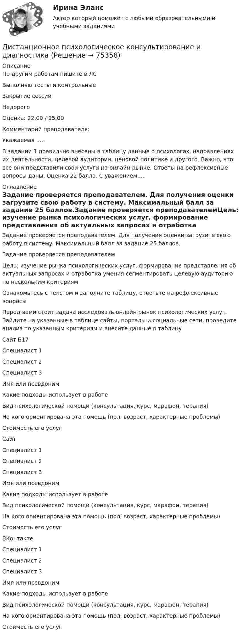     
            Описание
            По другим работам пишите в ЛСВыполняю тесты и контрольныеЗакрытие сессииНедорогоОценка: 22,00 / 25,00Комментарий преподавателя:Уважаемая .....В задании 1 правильно внесены в таблицу данные о психологах, направлениях их деятельности, целевой аудитории, ценовой политике и другого. Важно, что все они представили свои услуги на онлайн рынке. Ответы на рефлексивные вопросы даны.  Оценка 22 балла. С уважением,... 
            Оглавление
            Задание проверяется преподавателем. Для получения оценки загрузите свою работу в систему. Максимальный балл за задание 25 баллов.Задание проверяется преподавателемЦель: изучение рынка психологических услуг, формирование представления об актуальных запросах и отработка умения сегментировать целевую аудиторию по нескольким критериямОзнакомьтесь с текстом и заполните таблицу, ответьте на рефлексивные вопросыПеред вами стоит задача исследовать онлайн рынок психологических услуг. Зайдите на указанные в таблице сайты, порталы и социальные сети, проведите анализ по указанным критериям и внесите данные в таблицуСайт Б17Специалист 1Специалист 2Специалист 3Имя или псевдонимКакие подходы использует в работеВид психологической помощи (консультация, курс, марафон, терапия)На кого ориентирована эта помощь (пол, возраст, характерные проблемы)Стоимость его услугСайт Специалист 1Специалист 2Специалист 3Имя или псевдонимКакие подходы использует в работеВид психологической помощи (консультация, курс, марафон, терапия)На кого ориентирована эта помощь (пол, возраст, характерные проблемы)Стоимость его услугВКонтактеСпециалист 1Специалист 2Специалист 3Имя или псевдонимКакие подходы использует в работеВид психологической помощи (консультация, курс, марафон, терапия)На кого ориентирована эта помощь (пол, возраст, характерные проблемы)Стоимость его услуг  
            
            
            Дистанционное психологическое консультирование автоматическое практическое заданиеДистанционное психологическое консультирование и диагностикаДистанционное психологическое консультирование и диагностикаДистанционное психологическое консультирование индивидуальное практическое заданиеДисциплина: Анализ рисковДисциплина: Биология Практическое занятие 1Дисциплина: Литература Практическое задание 5.Дискреционная и автономная фискальная политикаДискреционная кредитно-денежная политика Центрального банка и «политика по правилам»ДИСКРИМИНАЦИЯ В ТРУДОВЫХ ОТНОШЕНИЯХДискриминация представляет собой ...дискуссионные вопросы квалификации назначения наказания по совокупности преступленийДискуссия об определении абсолютизма.Дисперсно-упрочненные композиты – это ..