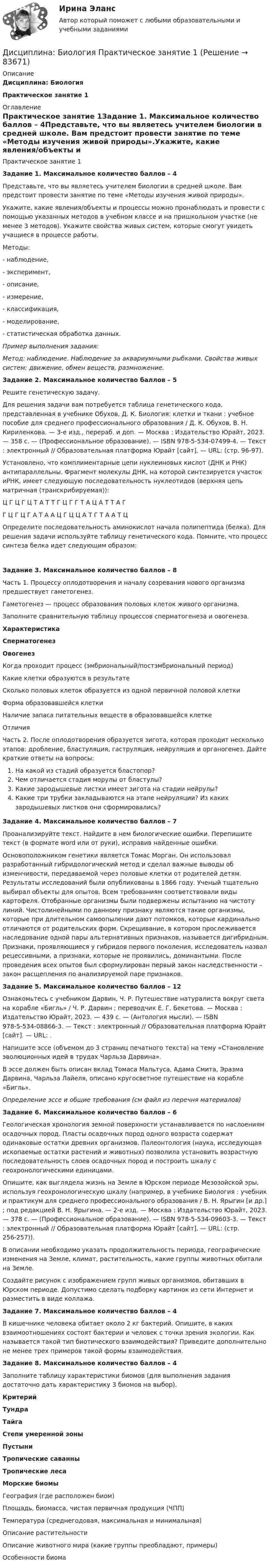     
            Описание
            Дисциплина: БиологияПрактическое занятие 1 
            Оглавление
            Практическое занятие 1Задание 1. Максимальное количество баллов – 4Представьте, что вы являетесь учителем биологии в средней школе. Вам предстоит провести занятие по теме «Методы изучения живой природы».Укажите, какие явления/объекты и процессы можно пронаблюдать и провести с помощью указанных методов в учебном классе и на пришкольном участке (не менее 3 методов). Укажите свойства живых систем, которые смогут увидеть учащиеся в процессе работы.Методы:-        наблюдение,-        эксперимент,-        описание,-        измерение,-        классификация,-        моделирование,-        статистическая обработка данных.Пример выполнения задания:Метод: наблюдение. Наблюдение за аквариумными рыбками. Свойства живых систем: движение, обмен веществ, размножение. Задание 2. Максимальное количество баллов – 5Решите генетическую задачу.Для решения задачи вам потребуется таблица генетического кода, представленная в учебнике Обухов, Д. К.  Биология: клетки и ткани : учебное пособие для среднего профессионального образования / Д. К. Обухов, В. Н. Кириленкова. — 3-е изд., перераб. и доп. — Москва : Издательство Юрайт, 2023. — 358 с. — (Профессиональное образование). — ISBN 978-5-534-07499-4. — Текст : электронный // Образовательная платформа Юрайт [сайт]. — URL:  (стр. 96-97).Установлено, что комплиментарные цепи нуклеиновых кислот (ДНК и РНК) антипараллельны. Фрагмент молекулы ДНК, на которой синтезируется участок иРНК, имеет следующую последовательность нуклеотидов (верхняя цепь матричная (транскрибируемая)):Ц Г Ц Г Ц Т А Т Т Г Ц Г Г Т А Ц А Т Т А ГГ Ц Г Ц Г А Т А А Ц Г Ц Ц А Т Г Т А А Т ЦОпределите последовательность аминокислот начала полипептида (белка). Для решения задачи используйте таблицу генетического кода. Помните, что процесс синтеза белка идет следующим образом:Задание 3. Максимальное количество баллов – 8Часть 1. Процессу оплодотворения и началу созревания нового организма предшествует гаметогенез.Гаметогенез — процесс образования половых клеток живого организма.Заполните сравнительную таблицу процессов сперматогенеза и овогенеза. Характеристика Сперматогенез Овогенез   Когда проходит процесс (эмбриональный/постэмбриональный период)     Какие клетки образуются в результате     Сколько половых клеток образуется из одной первичной половой клетки     Форма образовавшейся клетки     Наличие запаса питательных веществ в образовавшейся клетке     Отличия   Часть 2. После оплодотворения образуется зигота, которая проходит несколько этапов: дробление, бластуляция, гаструляция, нейруляция и органогенез. Дайте краткие ответы на вопросы:На какой из стадий образуется бластопор?Чем отличается стадия морулы от бластулы?Какие зародышевые листки имеет зигота на стадии нейрулы?Какие три трубки закладываются на этапе нейруляции? Из каких зародышевых листков они сформировались? Задание 4. Максимальное количество баллов – 7Проанализируйте текст. Найдите в нем биологические ошибки. Перепишите текст (в формате word или от руки), исправив найденные ошибки.Основоположником генетики является Томас Морган. Он использовал разработанный гибридологический метод и сделал важные выводы об изменчивости, передаваемой через половые клетки от родителей детям. Результаты исследований были опубликованы в 1866 году. Ученый тщательно выбирал объекты для опытов. Всем требованиям соответствовали виды картофеля. Отобранные организмы были подвержены испытанию на чистоту линий. Чистолинейными по данному признаку являются такие организмы, которые при длительном самоопылении дают потомков, которые кардинально отличаются от родительских форм. Скрещивание, в котором прослеживается наследование одной пары альтернативных признаков, называется дигибридным. Признаки, проявляющиеся у гибридов первого поколения, исследователь назвал рецессивными, а признаки, которые не проявились, доминантыми. После проведения всех опытов был сформулирован первый закон наследственности – закон расщепления по анализируемой паре признаков.Задание 5. Максимальное количество баллов – 12Ознакомьтесь с учебником Дарвин, Ч. Р.  Путешествие натуралиста вокруг света на корабле «Бигль» / Ч. Р. Дарвин ; переводчик Е. Г. Бекетова. — Москва : Издательство Юрайт, 2023. — 439 с. — (Антология мысли). — ISBN 978-5-534-08866-3. — Текст : электронный // Образовательная платформа Юрайт [сайт]. — URL:  .Напишите эссе (объемом до 3 страниц печатного текста) на тему «Становление эволюционных идей в трудах Чарльза Дарвина».В эссе должен быть описан вклад Томаса Мальтуса, Адама Смита, Эразма Дарвина, Чарльза Лайеля, описано кругосветное путешествие на корабле «Бигль».Определение эссе и общие требования (см файл из перечня материалов)Задание 6. Максимальное количество баллов – 6Геологическая хронология земной поверхности устанавливается по наслоениям осадочных пород. Пласты осадочных пород одного возраста содержат одинаковые остатки древних организмов. Палеонтология (наука, исследующая ископаемые остатки растений и животных) позволила установить возрастную последовательность слоев осадочных пород и построить шкалу с геохронологическими единицами.Опишите, как выглядела жизнь на Земле в Юрском периоде Мезозойской эры, используя геохронологическую шкалу (например, в учебнике Биология : учебник и практикум для среднего профессионального образования / В. Н. Ярыгин [и др.] ; под редакцией В. Н. Ярыгина. — 2-е изд. — Москва : Издательство Юрайт, 2023. — 378 с. — (Профессиональное образование). — ISBN 978-5-534-09603-3. — Текст : электронный // Образовательная платформа Юрайт [сайт]. — URL:  (стр. 256-257)).В описании необходимо указать продолжительность периода, географические изменения на Земле, климат, растительность, какие группы животных обитали на Земле.Создайте рисунок с изображением групп живых организмов, обитавших в Юрском периоде. Допустимо сделать подборку картинок из сети Интернет и разместить в виде коллажа.Задание 7. Максимальное количество баллов – 4В кишечнике человека обитает около 2 кг бактерий. Опишите, в каких взаимоотношениях состоят бактерии и человек с точки зрения экологии. Как называется такой тип биотического взаимодействия? Приведите дополнительно не менее трех примеров такой формы взаимодействия.Задание 8. Максимальное количество баллов – 4Заполните таблицу характеристики биомов (для выполнения задания достаточно дать характеристику 3 биомов на выбор).  Критерий Тундра Тайга Степи умеренной зоны Пустыни Тропические саванны Тропические леса Морские биомы   География (где расположен биом)          Площадь, биомасса, чистая первичная продукция (ЧПП)          Температура (среднегодовая, максимальная и минимальная)          Описание растительности          Описание животного мира (какие группы преобладают, примеры)          Особенности биома          
            
            
            Дисциплина: Анализ рисковДисциплина: Биология Практическое занятие 1Дисциплина: Литература Практическое задание 5.дисциплина Материально-техническое обеспечение предприятий торговли и общественного питания на тему Измельчительно-режущее оборудованиеДисциплина: Методика преподавания по программам дополнительного образования в области изобразительной деятельности и декоративно-прикладного искусстваДисциплина «Основы оперативно-розыскной деятельности» СЕМИНАР 4. Тема  Информационное обеспечение и документирование оперативно-розыскной деятельности. Дисциплина «Прокурорский надзор» Тема 2. Принципы организации и деятельности прокуратуры Российской Федерации. Система и организация прокуратуры Российской Федерации.дискуссионные вопросы квалификации назначения наказания по совокупности преступленийДискуссия об определении абсолютизма.Дисперсно-упрочненные композиты – это ..Дистанционное психологическое консультирование автоматизированное задание кроссворд Дистанционное психологическое консультирование автоматическое практическое заданиеДистанционное психологическое консультирование и диагностикаДистанционное психологическое консультирование и диагностика