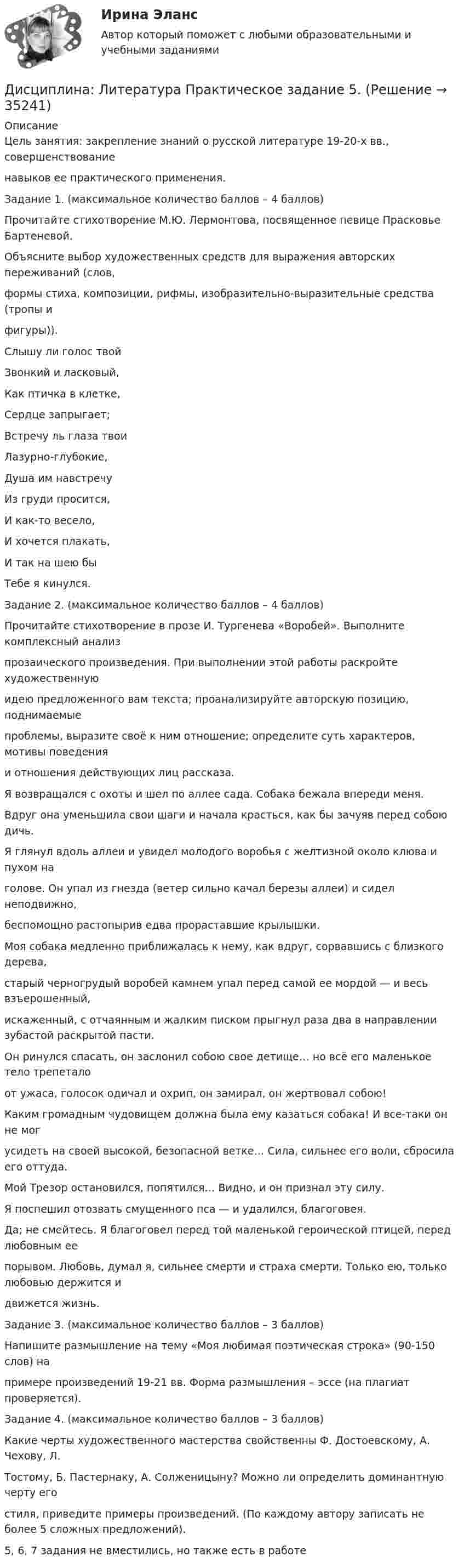      
          Описание
          Цель занятия: закрепление знаний о русской литературе 19-20-х вв., совершенствованиенавыков ее практического применения. Задание 1. (максимальное количество баллов – 4 баллов)Прочитайте стихотворение М.Ю. Лермонтова, посвященное певице Прасковье Бартеневой.Объясните выбор художественных средств для выражения авторских переживаний (слов,формы стиха, композиции, рифмы, изобразительно-выразительные средства (тропы ифигуры)). Слышу ли голос твойЗвонкий и ласковый,Как птичка в клетке,Сердце запрыгает; Встречу ль глаза твоиЛазурно-глубокие,Душа им навстречуИз груди просится, И как-то весело,И хочется плакать,И так на шею быТебе я кинулся.Задание 2. (максимальное количество баллов – 4 баллов)Прочитайте стихотворение в прозе И. Тургенева «Воробей». Выполните комплексный анализпрозаического произведения. При выполнении этой работы раскройте художественнуюидею предложенного вам текста; проанализируйте авторскую позицию, поднимаемыепроблемы, выразите своё к ним отношение; определите суть характеров, мотивы поведенияи отношения действующих лиц рассказа. Я возвращался с охоты и шел по аллее сада. Собака бежала впереди меня.Вдруг она уменьшила свои шаги и начала красться, как бы зачуяв перед собою дичь.Я глянул вдоль аллеи и увидел молодого воробья с желтизной около клюва и пухом наголове. Он упал из гнезда (ветер сильно качал березы аллеи) и сидел неподвижно,беспомощно растопырив едва прораставшие крылышки.Моя собака медленно приближалась к нему, как вдруг, сорвавшись с близкого дерева,старый черногрудый воробей камнем упал перед самой ее мордой — и весь взъерошенный,искаженный, с отчаянным и жалким писком прыгнул раза два в направлении зубастой раскрытой пасти.Он ринулся спасать, он заслонил собою свое детище… но всё его маленькое тело трепеталоот ужаса, голосок одичал и охрип, он замирал, он жертвовал собою!Каким громадным чудовищем должна была ему казаться собака! И все-таки он не могусидеть на своей высокой, безопасной ветке… Сила, сильнее его воли, сбросила его оттуда.Мой Трезор остановился, попятился… Видно, и он признал эту силу.Я поспешил отозвать смущенного пса — и удалился, благоговея.Да; не смейтесь. Я благоговел перед той маленькой героической птицей, перед любовным еепорывом. Любовь, думал я, сильнее смерти и страха смерти. Только ею, только любовью держится идвижется жизнь. Задание 3. (максимальное количество баллов – 3 баллов)Напишите размышление на тему «Моя любимая поэтическая строка» (90-150 слов) напримере произведений 19-21 вв. Форма размышления – эссе (на плагиат проверяется). Задание 4. (максимальное количество баллов – 3 баллов)Какие черты художественного мастерства свойственны Ф. Достоевскому, А. Чехову, Л.Тостому, Б. Пастернаку, А. Солженицыну? Можно ли определить доминантную черту егостиля, приведите примеры произведений. (По каждому автору записать не более 5 сложных предложений).5, 6, 7 задания не вместились, но также есть в работе  
            
            
            Дисциплина: Биология Практическое занятие 1Дисциплина: Литература Практическое задание 5.дисциплина Материально-техническое обеспечение предприятий торговли и общественного питания на тему Измельчительно-режущее оборудованиеДисциплина: Методика преподавания по программам дополнительного образования в области изобразительной деятельности и декоративно-прикладного искусстваДисциплина «Основы оперативно-розыскной деятельности» СЕМИНАР 4. Тема  Информационное обеспечение и документирование оперативно-розыскной деятельности. Дисциплина «Прокурорский надзор» Тема 2. Принципы организации и деятельности прокуратуры Российской Федерации. Система и организация прокуратуры Российской Федерации.Дисциплина профессиональная этика в психолого педагогической деятельности 2023гДискуссия об определении абсолютизма.Дисперсно-упрочненные композиты – это ..Дистанционное психологическое консультирование автоматизированное задание кроссворд Дистанционное психологическое консультирование автоматическое практическое заданиеДистанционное психологическое консультирование и диагностикаДистанционное психологическое консультирование и диагностикаДистанционное психологическое консультирование индивидуальное практическое задание