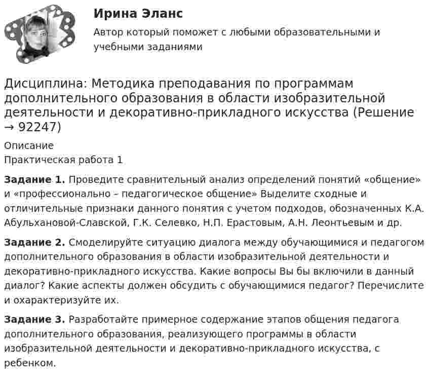     
            Описание
            Практическая работа 1Задание 1. Проведите сравнительный анализ определений понятий «общение» и «профессионально – педагогическое общение» Выделите сходные и отличительные признаки данного понятия с учетом подходов, обозначенных К.А. Абульхановой-Славской, Г.К. Селевко, Н.П. Ерастовым, А.Н. Леонтьевым и др.Задание 2. Смоделируйте ситуацию диалога между обучающимися и педагогом дополнительного образования в области изобразительной деятельности и декоративно-прикладного искусства. Какие вопросы Вы бы включили в данный диалог? Какие аспекты должен обсудить с обучающимися педагог? Перечислите и охарактеризуйте их.Задание 3. Разработайте примерное содержание этапов общения педагога дополнительного образования, реализующего программы в области изобразительной деятельности и декоративно-прикладного искусства, с ребенком.   
            
            
            дисциплина Материально-техническое обеспечение предприятий торговли и общественного питания на тему Измельчительно-режущее оборудованиеДисциплина: Методика преподавания по программам дополнительного образования в области изобразительной деятельности и декоративно-прикладного искусстваДисциплина «Основы оперативно-розыскной деятельности» СЕМИНАР 4. Тема  Информационное обеспечение и документирование оперативно-розыскной деятельности. Дисциплина «Прокурорский надзор» Тема 2. Принципы организации и деятельности прокуратуры Российской Федерации. Система и организация прокуратуры Российской Федерации.Дисциплина профессиональная этика в психолого педагогической деятельности 2023гДисциплина профессиональная этика в психолого-педагогической деятельности/СИНЕРГИЯ//МОСАП//МОИ//МТИДисциплина: «Психолого-педагогические основы учебной деятельности». Задание 1. Предполагает проведение глубокого феноменологического анализа следующих понятий: обучение, научение, учение, учебная деятельность, самообучение...Дистанционное психологическое консультирование автоматизированное задание кроссворд Дистанционное психологическое консультирование автоматическое практическое заданиеДистанционное психологическое консультирование и диагностикаДистанционное психологическое консультирование и диагностикаДистанционное психологическое консультирование индивидуальное практическое заданиеДисциплина: Анализ рисковДисциплина: Биология Практическое занятие 1