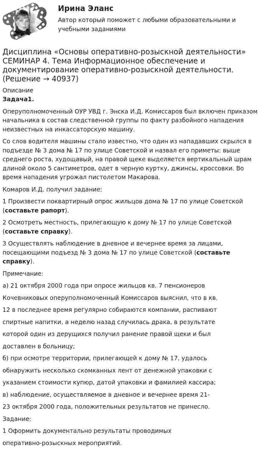      
          Описание
          Задача1.Оперуполномоченный ОУР УВД г. Энска И.Д. Комиссаров был включен приказом начальника в состав следственной группы по факту разбойного нападения неизвестных на инкассаторскую машину.Со слов водителя машины стало известно, что один из нападавших скрылся в подъезде № 3 дома № 17 по улице Советской и назвал его приметы: выше среднего роста, худощавый, на правой щеке выделяется вертикальный шрам длиной около 5 сантиметров, одет в черную куртку, джинсы, кроссовки. Во время нападения угрожал пистолетом Макарова.Комаров И.Д. получил задание:1 Произвести поквартирный опрос жильцов дома № 17 по улице Советской (составьте рапорт). 2 Осмотреть местность, прилегающую к дому № 17 по улице Советской (составьте справку). 3 Осуществлять наблюдение в дневное и вечернее время за лицами, посещающими подъезд № 3 дома № 17 по улице Советской (составьте справку).Примечание:а) 21 октября 2000 года при опросе жильцов кв. 7 пенсионеровКочевниковых оперуполномоченный Комиссаров выяснил, что в кв.12 в последнее время регулярно собираются компании, распиваютспиртные напитки, а неделю назад случилась драка, в результатекоторой один из дерущихся получил ранение правой щеки и былдоставлен в больницу; б) при осмотре территории, прилегающей к дому № 17, удалосьобнаружить несколько скомканных лент от денежной упаковки суказанием стоимости купюр, датой упаковки и фамилией кассира; в) наблюдение, осуществляемое в дневное и вечернее время 21-23 октября 2000 года, положительных результатов не принесло. Задание:1 Оформить документально результаты проводимыхоперативно-розыскных мероприятий.   
            
            
            Дисциплина: Методика преподавания по программам дополнительного образования в области изобразительной деятельности и декоративно-прикладного искусстваДисциплина «Основы оперативно-розыскной деятельности» СЕМИНАР 4. Тема  Информационное обеспечение и документирование оперативно-розыскной деятельности. Дисциплина «Прокурорский надзор» Тема 2. Принципы организации и деятельности прокуратуры Российской Федерации. Система и организация прокуратуры Российской Федерации.Дисциплина профессиональная этика в психолого педагогической деятельности 2023гДисциплина профессиональная этика в психолого-педагогической деятельности/СИНЕРГИЯ//МОСАП//МОИ//МТИДисциплина: «Психолого-педагогические основы учебной деятельности». Задание 1. Предполагает проведение глубокого феноменологического анализа следующих понятий: обучение, научение, учение, учебная деятельность, самообучение...Дисциплина: Родной язык Практическое занятие 2. Дистанционное психологическое консультирование автоматическое практическое заданиеДистанционное психологическое консультирование и диагностикаДистанционное психологическое консультирование и диагностикаДистанционное психологическое консультирование индивидуальное практическое заданиеДисциплина: Анализ рисковДисциплина: Биология Практическое занятие 1Дисциплина: Литература Практическое задание 5.
