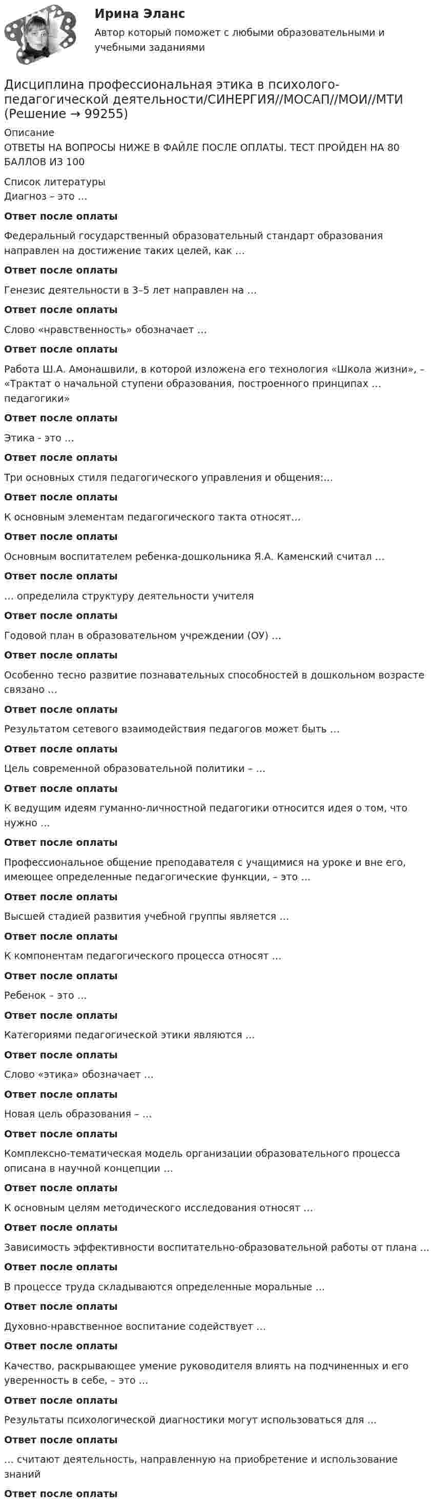      
            Описание
            ОТВЕТЫ НА ВОПРОСЫ НИЖЕ В ФАЙЛЕ ПОСЛЕ ОПЛАТЫ. ТЕСТ ПРОЙДЕН НА 80 БАЛЛОВ ИЗ 100  
            Список литературы
            Диагноз – это …Ответ после оплатыФедеральный государственный образовательный стандарт образования направлен на достижение таких целей, как …Ответ после оплатыГенезис деятельности в 3–5 лет направлен на …Ответ после оплатыСлово «нравственность» обозначает …Ответ после оплаты Работа Ш.А. Амонашвили, в которой изложена его технология «Школа жизни», – «Трактат о начальной ступени образования, построенного принципах … педагогики»Ответ после оплатыЭтика - это …Ответ после оплатыТри основных стиля педагогического управления и общения:…Ответ после оплатыК основным элементам педагогического такта относят…Ответ после оплатыОсновным воспитателем ребенка-дошкольника Я.А. Каменский считал …Ответ после оплаты… определила структуру деятельности учителяОтвет после оплатыГодовой план в образовательном учреждении (ОУ) …Ответ после оплатыОсобенно тесно развитие познавательных способностей в дошкольном возрасте связано …Ответ после оплатыРезультатом сетевого взаимодействия педагогов может быть …Ответ после оплатыЦель современной образовательной политики – …Ответ после оплатыК ведущим идеям гуманно-личностной педагогики относится идея о том, что нужно …Ответ после оплатыПрофессиональное общение преподавателя с учащимися на уроке и вне его, имеющее определенные педагогические функции, – это …Ответ после оплатыВысшей стадией развития учебной группы является …Ответ после оплатыК компонентам педагогического процесса относят …Ответ после оплатыРебенок – это …Ответ после оплатыКатегориями педагогической этики являются …Ответ после оплатыСлово «этика» обозначает …Ответ после оплатыНовая цель образования – …Ответ после оплатыКомплексно-тематическая модель организации образовательного процесса описана в научной концепции …Ответ после оплатыК основным целям методического исследования относят …Ответ после оплатыЗависимость эффективности воспитательно-образовательной работы от плана …Ответ после оплатыВ процессе труда складываются определенные моральные …Ответ после оплатыДуховно-нравственное воспитание содействует …Ответ после оплатыКачество, раскрывающее умение руководителя влиять на подчиненных и его уверенность в себе, – это …Ответ после оплатыРезультаты психологической диагностики могут использоваться для …Ответ после оплаты… считают деятельность, направленную на приобретение и использование знанийОтвет после оплаты 
            
            
            Дисциплина профессиональная этика в психолого педагогической деятельности 2023гДисциплина профессиональная этика в психолого-педагогической деятельности/СИНЕРГИЯ//МОСАП//МОИ//МТИДисциплина: «Психолого-педагогические основы учебной деятельности». Задание 1. Предполагает проведение глубокого феноменологического анализа следующих понятий: обучение, научение, учение, учебная деятельность, самообучение...Дисциплина: Родной язык Практическое занятие 2.  Дисциплина: Русский язык с методикой преподавания Практическое занятие 3 Дисциплина: Современные технологии формирования и развития детского коллектива Практическое занятие 1Дисциплина «Судебная психиатрия» СЕМИНАР 1.Дистанционное психологическое консультирование индивидуальное практическое заданиеДисциплина: Анализ рисковДисциплина: Биология Практическое занятие 1Дисциплина: Литература Практическое задание 5.дисциплина Материально-техническое обеспечение предприятий торговли и общественного питания на тему Измельчительно-режущее оборудованиеДисциплина: Методика преподавания по программам дополнительного образования в области изобразительной деятельности и декоративно-прикладного искусстваДисциплина «Основы оперативно-розыскной деятельности» СЕМИНАР 4. Тема  Информационное обеспечение и документирование оперативно-розыскной деятельности. 