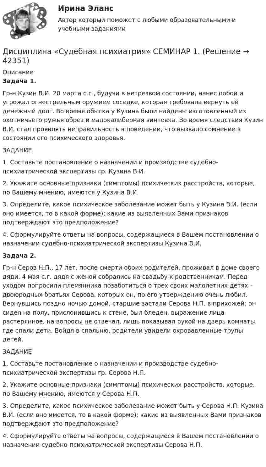     
          Описание
          Задача 1.Гр-н Кузин В.И. 20 марта с.г., будучи в нетрезвом состоянии, нанес побои и угрожал огнестрельным оружием соседке, которая требовала вернуть ей денежный долг. Во время обыска у Кузина были найдены изготовленный из охотничьего ружья обрез и малокалиберная винтовка. Во время следствия Кузин В.И. стал проявлять неправильность в поведении, что вызвало сомнение в состоянии его психического здоровья.ЗАДАНИЕ1.    Составьте постановление о назначении и производстве судебно-психиатрической экспертизы гр. Кузина В.И.2.    Укажите основные признаки (симптомы) психических расстройств, которые, по Вашему мнению, имеются у Кузина В.И.3.    Определите, какое психическое заболевание может быть у Кузина В.И. (если оно имеется, то в какой форме); какие из выявленных Вами признаков подтверждают это предположение?4.    Сформулируйте ответы на вопросы, содержащиеся в Вашем постановлении о назначении судебно-психиатрической экспертизы Кузина В.И. Задача 2.Гр-н Серов Н.П.. 17 лет, после смерти обоих родителей, проживал в доме своего дяди. 4 мая с.г. дядя с женой собрались на свадьбу к родственникам. Перед уходом попросили племянника позаботиться о трех своих малолетних детях – двоюродных братьях Серова, которых он, по его утверждению очень любил. Вернувшись поздно ночью домой, старшие застали Серова Н.П. в прихожей: он сидел на полу, прислонившись к стене, был бледен, выражение лица растерянное, на вопросы не отвечал, лишь показывал рукой на дверь комнаты, где спали дети. Войдя в спальню, родители увидели окровавленные трупы детей.ЗАДАНИЕ1.    Составьте постановление о назначении и производстве судебно-психиатрической экспертизы гр. Серова Н.П.2.    Укажите основные признаки (симптомы) психических расстройств, которые, по Вашему мнению, имеются у Серова Н.П.3.    Определите, какое психическое заболевание может быть у Серова Н.П. Кузина В.И. (если оно имеется, то в какой форме); какие из выявленных Вами признаков подтверждают это предположение?4.    Сформулируйте ответы на вопросы, содержащиеся в Вашем постановлении о назначении судебно-психиатрической экспертизы Серова Н.П.      
            
            
             Дисциплина: Современные технологии формирования и развития детского коллектива Практическое занятие 1Дисциплина «Судебная психиатрия» СЕМИНАР 1.Дисциплина Судебный контроль деятельности финансовых органов публично-правовых образований и их должностных лицДисциплина: Теоретические основы начального курса математики с методикой преподавания Практическое занятие 1Дисциплина: Теоретические основы начального курса математики с методикой преподавания Практическое занятие 2Дисциплина: Теоретические основы начального курса математики с методикой преподавания Практическое занятие 3Дисциплина: Теоретические основы начального курса математики с методикой преподавания Практическое занятие № 2Дисциплина: Методика преподавания по программам дополнительного образования в области изобразительной деятельности и декоративно-прикладного искусстваДисциплина «Основы оперативно-розыскной деятельности» СЕМИНАР 4. Тема  Информационное обеспечение и документирование оперативно-розыскной деятельности. Дисциплина «Прокурорский надзор» Тема 2. Принципы организации и деятельности прокуратуры Российской Федерации. Система и организация прокуратуры Российской Федерации.Дисциплина профессиональная этика в психолого педагогической деятельности 2023гДисциплина профессиональная этика в психолого-педагогической деятельности/СИНЕРГИЯ//МОСАП//МОИ//МТИДисциплина: «Психолого-педагогические основы учебной деятельности». Задание 1. Предполагает проведение глубокого феноменологического анализа следующих понятий: обучение, научение, учение, учебная деятельность, самообучение...Дисциплина: Родной язык Практическое занятие 2. 
