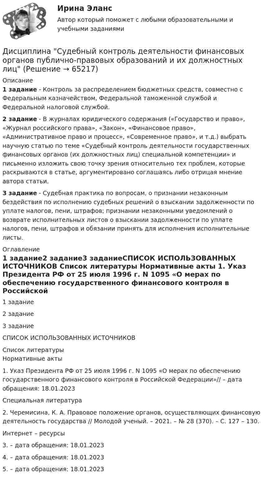      
            Описание
            1 задание - Контроль за распределением бюджетных средств, совместно с Федеральным казначейством, Федеральной таможенной службой и Федеральной налоговой службой.2 задание - В журналах юридического содержания («Государство и право», «Журнал российского права», «Закон», «Финансовое право», «Административное право и процесс», «Современное право», и т.д.) выбрать научную статью по теме «Судебный контроль деятельности государственных финансовых органов (их должностных лиц) специальной компетенции» и письменно изложить свою точку зрения относительно тех проблем, которые раскрываются в статье, аргументировано соглашаясь либо отрицая мнение автора статьи.3 задание - Судебная практика по вопросам, о признании незаконным бездействия по исполнению судебных решений о взыскании задолженности по уплате налогов, пени, штрафов; признании незаконными уведомлений о возврате исполнительных листов о взыскании задолженности по уплате налогов, пени, штрафов и обязании принять для исполнения исполнительные листы. 
            Оглавление
            1 задание2 задание3 заданиеСПИСОК ИСПОЛЬЗОВАННЫХ ИСТОЧНИКОВ 
            Список литературы
            Нормативные акты	1.                Указ Президента РФ от 25 июля 1996 г. N 1095 «О мерах по обеспечению государственного финансового контроля в Российской Федерации»//  – дата обращения: 18.01.2023 Специальная литература	2.                Черемисина, К. А. Правовое положение органов, осуществляющих финансовую деятельность государства // Молодой ученый. –  2021. – № 28 (370). – С. 127 – 130. Интернет – ресурсы	3.                 – дата обращения: 18.01.2023	4.                 – дата обращения: 18.01.2023	5.                 – дата обращения: 18.01.2023 
            
            
            Дисциплина «Судебная психиатрия» СЕМИНАР 1.Дисциплина Судебный контроль деятельности финансовых органов публично-правовых образований и их должностных лицДисциплина: Теоретические основы начального курса математики с методикой преподавания Практическое занятие 1Дисциплина: Теоретические основы начального курса математики с методикой преподавания Практическое занятие 2Дисциплина: Теоретические основы начального курса математики с методикой преподавания Практическое занятие 3Дисциплина: Теоретические основы начального курса математики с методикой преподавания Практическое занятие № 2Дисциплина: Теоретические основы начального курса математики с методикой преподавания Практическое занятие № 3Дисциплина «Основы оперативно-розыскной деятельности» СЕМИНАР 4. Тема  Информационное обеспечение и документирование оперативно-розыскной деятельности. Дисциплина «Прокурорский надзор» Тема 2. Принципы организации и деятельности прокуратуры Российской Федерации. Система и организация прокуратуры Российской Федерации.Дисциплина профессиональная этика в психолого педагогической деятельности 2023гДисциплина профессиональная этика в психолого-педагогической деятельности/СИНЕРГИЯ//МОСАП//МОИ//МТИДисциплина: «Психолого-педагогические основы учебной деятельности». Задание 1. Предполагает проведение глубокого феноменологического анализа следующих понятий: обучение, научение, учение, учебная деятельность, самообучение...Дисциплина: Родной язык Практическое занятие 2.  Дисциплина: Русский язык с методикой преподавания Практическое занятие 3