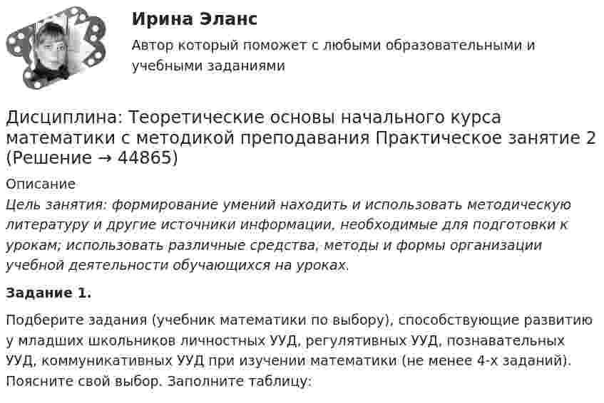     
            Описание
            Цель занятия: формирование умений находить и использовать методическую литературу и другие источники информации, необходимые для подготовки к урокам; использовать различные средства, методы и формы организации учебной деятельности обучающихся на уроках.Задание 1.Подберите задания (учебник математики по выбору), способствующие развитию у младших школьников личностных УУД, регулятивных УУД, познавательных УУД, коммуникативных УУД при изучении математики (не менее 4-х заданий). Поясните свой выбор. Заполните таблицу:  
            
            
            Дисциплина: Теоретические основы начального курса математики с методикой преподавания Практическое занятие 1Дисциплина: Теоретические основы начального курса математики с методикой преподавания Практическое занятие 2Дисциплина: Теоретические основы начального курса математики с методикой преподавания Практическое занятие 3Дисциплина: Теоретические основы начального курса математики с методикой преподавания Практическое занятие № 2Дисциплина: Теоретические основы начального курса математики с методикой преподавания Практическое занятие № 3Дисциплина: Теория и методика музыкального воспитания с практикумом Практическое занятие 10Дисциплина: Теория и методика музыкального воспитания с практикумом Практическое занятие  2 Дисциплина профессиональная этика в психолого педагогической деятельности 2023гДисциплина профессиональная этика в психолого-педагогической деятельности/СИНЕРГИЯ//МОСАП//МОИ//МТИДисциплина: «Психолого-педагогические основы учебной деятельности». Задание 1. Предполагает проведение глубокого феноменологического анализа следующих понятий: обучение, научение, учение, учебная деятельность, самообучение...Дисциплина: Родной язык Практическое занятие 2.  Дисциплина: Русский язык с методикой преподавания Практическое занятие 3 Дисциплина: Современные технологии формирования и развития детского коллектива Практическое занятие 1Дисциплина «Судебная психиатрия» СЕМИНАР 1.