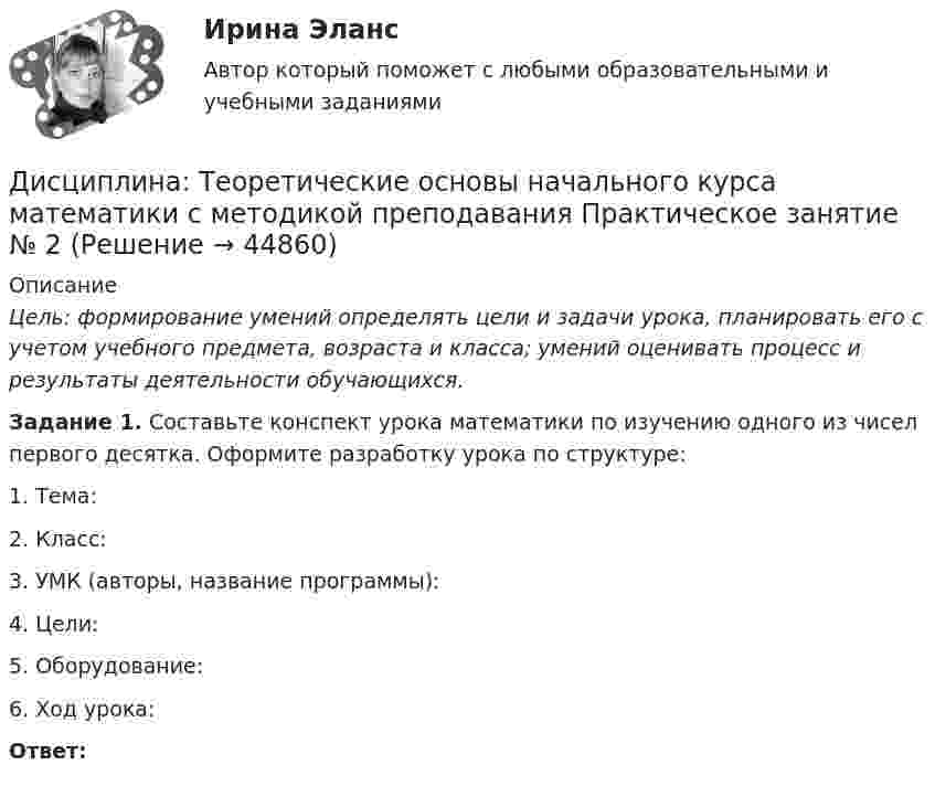      
            Описание
            Цель: формирование умений определять цели и задачи урока, планировать его с учетом учебного предмета, возраста и класса; умений оценивать процесс и результаты деятельности обучающихся. Задание 1. Составьте конспект урока математики по изучению одного из чисел первого десятка. Оформите разработку урока по структуре:1. Тема:2. Класс:3. УМК (авторы, название программы):4. Цели:5. Оборудование:6. Ход урока:Ответ:  
            
            
            Дисциплина: Теоретические основы начального курса математики с методикой преподавания Практическое занятие 3Дисциплина: Теоретические основы начального курса математики с методикой преподавания Практическое занятие № 2Дисциплина: Теоретические основы начального курса математики с методикой преподавания Практическое занятие № 3Дисциплина: Теория и методика музыкального воспитания с практикумом Практическое занятие 10Дисциплина: Теория и методика музыкального воспитания с практикумом Практическое занятие  2 Дисциплина: Теория и методика музыкального воспитания с практикумом Практическое занятие  6Дисциплина: Теория и методика музыкального воспитания с практикумом Практическое занятие  7Дисциплина: «Психолого-педагогические основы учебной деятельности». Задание 1. Предполагает проведение глубокого феноменологического анализа следующих понятий: обучение, научение, учение, учебная деятельность, самообучение...Дисциплина: Родной язык Практическое занятие 2.  Дисциплина: Русский язык с методикой преподавания Практическое занятие 3 Дисциплина: Современные технологии формирования и развития детского коллектива Практическое занятие 1Дисциплина «Судебная психиатрия» СЕМИНАР 1.Дисциплина Судебный контроль деятельности финансовых органов публично-правовых образований и их должностных лицДисциплина: Теоретические основы начального курса математики с методикой преподавания Практическое занятие 1