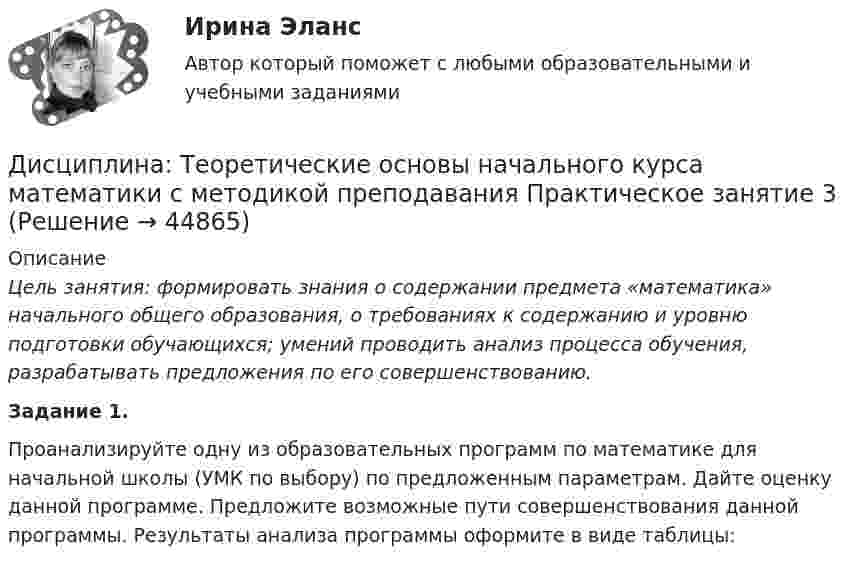      
            Описание
            Цель занятия: формировать знания о содержании предмета «математика» начального общего образования, о требованиях к содержанию и уровню подготовки обучающихся; умений проводить анализ процесса обучения, разрабатывать предложения по его совершенствованию.Задание 1.Проанализируйте  одну из образовательных программ по математике для начальной школы (УМК по выбору) по предложенным параметрам. Дайте оценку данной программе. Предложите возможные пути совершенствования данной программы. Результаты анализа программы оформите в виде таблицы:  
            
            
            Дисциплина: Теоретические основы начального курса математики с методикой преподавания Практическое занятие 2Дисциплина: Теоретические основы начального курса математики с методикой преподавания Практическое занятие 3Дисциплина: Теоретические основы начального курса математики с методикой преподавания Практическое занятие № 2Дисциплина: Теоретические основы начального курса математики с методикой преподавания Практическое занятие № 3Дисциплина: Теория и методика музыкального воспитания с практикумом Практическое занятие 10Дисциплина: Теория и методика музыкального воспитания с практикумом Практическое занятие  2 Дисциплина: Теория и методика музыкального воспитания с практикумом Практическое занятие  6Дисциплина профессиональная этика в психолого-педагогической деятельности/СИНЕРГИЯ//МОСАП//МОИ//МТИДисциплина: «Психолого-педагогические основы учебной деятельности». Задание 1. Предполагает проведение глубокого феноменологического анализа следующих понятий: обучение, научение, учение, учебная деятельность, самообучение...Дисциплина: Родной язык Практическое занятие 2.  Дисциплина: Русский язык с методикой преподавания Практическое занятие 3 Дисциплина: Современные технологии формирования и развития детского коллектива Практическое занятие 1Дисциплина «Судебная психиатрия» СЕМИНАР 1.Дисциплина Судебный контроль деятельности финансовых органов публично-правовых образований и их должностных лиц