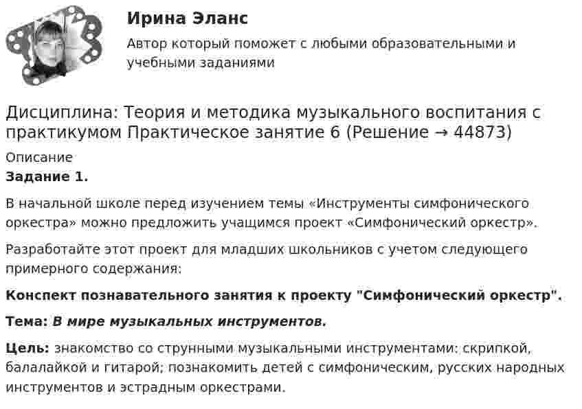      
            Описание
            Задание 1. В начальной школе перед изучением темы «Инструменты симфонического оркестра» можно предложить учащимся  проект «Симфонический оркестр».Разработайте этот проект для младших школьников с учетом следующего примерного содержания: Конспект познавательного занятия к проекту Симфонический оркестр.Тема: В мире музыкальных инструментов.Цель: знакомство со струнными музыкальными инструментами: скрипкой, балалайкой и гитарой; познакомить детей с симфоническим, русских народных инструментов и эстрадным оркестрами.  
            
            
            Дисциплина: Теория и методика музыкального воспитания с практикумом Практическое занятие  2 Дисциплина: Теория и методика музыкального воспитания с практикумом Практическое занятие  6Дисциплина: Теория и методика музыкального воспитания с практикумом Практическое занятие  7Дисциплина: Теория и методика музыкального воспитания с практикумом Практическое занятие 8Дисциплина: Теория и методика музыкального воспитания с практикумом Практическое занятие 9Дисциплина: Экологические основы природопользования Практическое занятие 2Дисциплина: Экономика образовательной организации  Практическое занятие 1Дисциплина «Судебная психиатрия» СЕМИНАР 1.Дисциплина Судебный контроль деятельности финансовых органов публично-правовых образований и их должностных лицДисциплина: Теоретические основы начального курса математики с методикой преподавания Практическое занятие 1Дисциплина: Теоретические основы начального курса математики с методикой преподавания Практическое занятие 2Дисциплина: Теоретические основы начального курса математики с методикой преподавания Практическое занятие 3Дисциплина: Теоретические основы начального курса математики с методикой преподавания Практическое занятие № 2Дисциплина: Теоретические основы начального курса математики с методикой преподавания Практическое занятие № 3