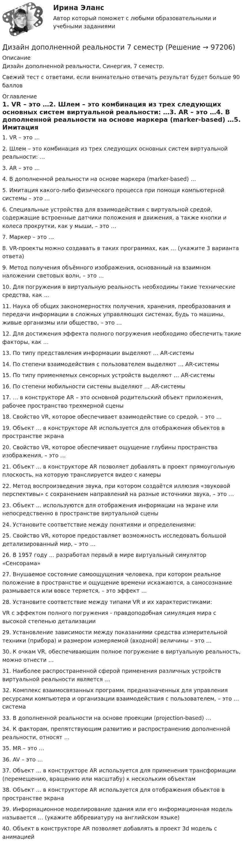     
            Описание
            Дизайн дополненной реальности, Синергия, 7 семестр.Свежий тест с ответами, если внимательно отвечать результат будет больше 90 баллов 
            Оглавление
            1. VR – это …2. Шлем – это комбинация из трех следующих основных систем виртуальной реальности: …3. AR – это …4. В дополненной реальности на основе маркера (marker-based) …5. Имитация какого-либо физического процесса при помощи компьютерной системы – это …6. Специальные устройства для взаимодействия с виртуальной средой, содержащие встроенные датчики положения и движения, а также кнопки и колеса прокрутки, как у мыши, – это …7. Маркер – это …8. VR-проекты можно создавать в таких программах, как … (укажите 3 варианта ответа)9. Метод получения объёмного изображения, основанный на взаимном наложении световых волн, – это …10. Для погружения в виртуальную реальность необходимы такие технические средства, как … 11. Наука об общих закономерностях получения, хранения, преобразования и передачи информации в сложных управляющих системах, будь то машины, живые организмы или общество, – это …12. Для достижения эффекта полного погружения необходимо обеспечить такие факторы, как … 13. По типу представления информации выделяют … AR-системы14. По степени взаимодействия с пользователем выделяют … AR-системы15. По типу применяемых сенсорных устройств выделяют … AR-системы16. По степени мобильности системы выделяют … AR-системы 17. … в конструкторе AR – это основной родительский объект приложения, рабочее пространство трехмерной сцены18. Свойство VR, которое обеспечивает взаимодействие со средой, – это … 19. Объект … в конструкторе AR используется для отображения объектов в пространстве экрана20. Свойство VR, которое обеспечивает ощущение глубины пространства изображения, – это …21. Объект … в конструкторе AR позволяет добавлять в проект прямоугольную плоскость, на которую транслируется видео с камеры22. Метод воспроизведения звука, при котором создаётся иллюзия «звуковой перспективы» с сохранением направлений на разные источники звука, – это …23. Объект … используются для отображения информации на экране или непосредственно в пространстве виртуальной сцены24. Установите соответствие между понятиями и определениями:25. Свойство VR, которое предоставляет возможность исследовать большой детализированный мир, – это … 26. В 1957 году … разработал первый в мире виртуальный симулятор «Сенсорама»27. Внушаемое состояние самоощущения человека, при котором реальное положение в пространстве и ощущение времени искажаются, а самосознание размывается или вовсе теряется, – это эффект …28. Установите соответствие между типами VR и их характеристиками:VR с эффектом полного погружения - правдоподобная симуляция мира с высокой степенью детализации29. Установление зависимости между показаниями средства измерительной техники (прибора) и размером измеряемой (входной) величины – это …30. К очкам VR, обеспечивающим полное погружение в виртуальную реальность, можно отнести …31. Наиболее распространенной сферой применения различных устройств виртуальной реальности является …32. Комплекс взаимосвязанных программ, предназначенных для управления ресурсами компьютера и организации взаимодействия с пользователем, – это … система33. В дополненной реальности на основе проекции (projection-based) …34. К факторам, препятствующим развитию и распространению дополненной реальности, относят … 35. MR – это …36. AV – это …37. Объект … в конструкторе AR используется для применения трансформации (перемещению, вращению или масштабу) к нескольким объектам38. Объект … в конструкторе AR используется для отображения объектов в пространстве экрана39. Информационное моделирование здания или его информационная модель называется … (укажите аббревиатуру на английском языке)40. Объект в конструкторе AR позволяет добавлять в проект 3d модель с анимацией  
            
            
            Дизайн аквариума для красноухой черепахиДизайн дополненной реальности 7 семестрДизайн интерфейсов информационных систем, 50 вопросов (ответы на тест Синергия / МТИ / МОИ / МосАП)Дизайн интерфейсов информационных систем  (5 семестр)Дизайн интерфейсов информационных систем 6 семестрДизайн интерфейсов информационных систем / 71 вопросДизайн интерфейсов информационных систем (stepik платформа) тест с ответами Синергия/МОИ/ МТИ /МОСАПДивиденды по акциям устанавливаются по отношению к …Дивиденды по обыкновенным акциям в прошлом году составили 180 руб. Дивизиональная организационная структура управления впервые была применена …Дидактика – это …      наука о закономерностях развития личности наука о закономерностях формирования личности ребенка раздел педагогики об образовании и воспитании подрастающего поколения отрасль педагогики, разрабатывающая теорию обученияДидактики или методики преподавания различных учебных дисциплин, которые изучают в школах, учреждениях среднего профессионального образования, вузах, а также методика воспитания, – это … методики Тип ответа: Текстовый ответДИДАКТИЧЕСКИЙ ТЕСТ  по дисциплине  ПСИХОЛОГО-ПЕДАГОГИЧЕСКИЕ ОСНОВЫ УЧЕБНОЙ ДЕЯТЕЛЬНОСТИ. 1. Заполните пропуски. Методология учебной деятельности — это система... об отправных положениях педагогической...о принципах, подходах...  💯 Диджитал-маркетинг.фмен_БАК (ответы на тест Синергия / МОИ / МТИ / МосАП, декабрь 2023)