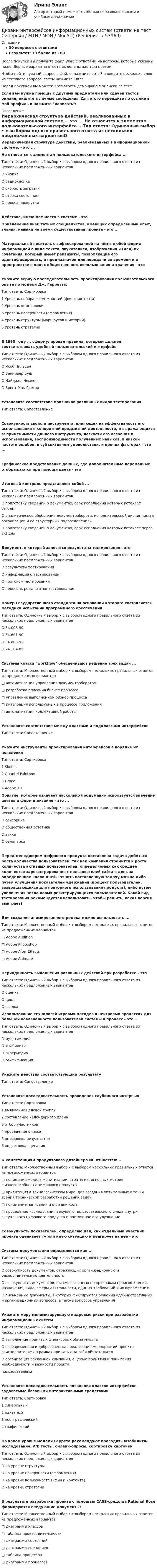     
            Описание
            30 вопросов с ответамиРезультат: 73 балла из 100После покупки вы получите файл Word с ответами на вопросы, которые указаны ниже. Верные варианты ответа выделены желтым цветом.Чтобы найти нужный вопрос в файле, нажмите ctrl+F и введите несколько слов из тестового вопроса, затем нажмите Enter.Перед покупкой вы можете посмотреть демо-файл с оценкой за тест.Если вам нужна помощь с другими предметами или сдачей тестов онлайн, пишите в личные сообщения. Для этого перейдите по ссылке в мой профиль и нажмите написать:  
            Оглавление
            Иерархическая структура действий, реализованных в информационной системе, - это ... Не относится к элементам пользовательского интерфейса ...Тип ответа: Одиночный выбор • с выбором одного правильного ответа из нескольких предложенных вариантовО кнопкаО радиокнопкаО скорость загрузкиО строка состоянияО полоса прокруткиДействие, имеющее место в системе - это Привлечение внештатных специалистов, имеющих определенный опыт, знания, навыки на время существования проекта - это ...Материальный носитель с зафиксированной на нём в любой форме информацией е виде текста, звукозаписи, изображения и (или) их сочетания, который имеет реквизиты, позволяющие его идентифицировать, и предназначен для передачи во времени и в пространстве в целях общественного использования и хранения - этоУкажите верную последовательность проектирования пользовательского опыта по модели Дж. Гарретта:Тип ответа: Сортировка1 Уровень набора возможностей (фич и контента)2 Уровень компоновки3 Уровень поверхности (оформления)4 Уровень структуры (маршрутов и историй)5 Уровень стратегииВ 1990 году ... сформулировал правила, которым должен соответствовать удобный пользовательский интерфейсТип ответа: Одиночный выбор • с выбором одного правильного ответа из нескольких предложенных вариантовО Якоб НильсенО Веннивер БушО Найджел ЧемпенО Брент Мак-ГрегорУстановите соответствие признаков различных видов тестированияТип ответа: СопоставлениеСовокупность свойств инструмента, влияющих на эффективность его использования в конкретной предметной деятельности, и выражающихся в: применимости данного инструмента, легкости его освоения и использования, воспроизводимости полученных навыков, в низкой частоте ошибок, в субъективном удовольствии, и прочих факторах - это ...Графическое представление данных, где дополнительные переменные отображаются при помощи цвета - этоИтоговый контроль представляет собой ...Тип ответа: Одиночный выбор • с выбором одного правильного ответа из нескольких предложенных вариантовО подготовку сведений о документах, срок исполнения которых истекает сегодняО аналитическое обобщение документооборота, исполнительской дисциплины в организации и ее структурных подразделенияхО подготовку сведений о документах, срок исполнения которых истекает через 2-3 дняДокумент, в который заносятся результаты тестирования - этоТип ответа: Одиночный выбор • с выбором одного правильного ответа из нескольких предложенных вариантовО результаты тестированияО информация о тестированииО протокол тестированияО перечень результатов тестированияНомер Государственного стандарта на основании которого составляется методика испытаний программного обеспеченияТип ответа: Одиночный выбор • с выбором одного правильного ответа из нескольких предложенных вариантовО 34.003-90О 34.601-90О 34.603-92О 24.104-85Системы класса workflow обеспечивают решение трех задач ...Тип ответа: Множественный выбор • с выбором нескольких правильных ответов из предложенных вариантов□ автоматизация управления документооборотом;□ разработка описания бизнес-процесса□ управление выполнением бизнес-процесса□ интеграция используемых в процессе приложений□ автоматизация коллективной работыУстановите соответствие между классами и подклассами интерфейсовТип ответа: СопоставлениеУкажите инструменты проектирования интерфейсов в порядке их появленияТип ответа: Сортировка1 Sketch2 Quantel Paintbox3 Figma4 Adobe XD Понятие, которое означает насколько продуманно используется значение цветов и форм в дизайне - это ...Тип ответа: Одиночный выбор • с выбором одного правильного ответа из нескольких предложенных вариантовО сенсорикаО общественная эстетикаО этикаО семантикаПеред менеджером цифрового продукта поставлена задача добиться роста количества пользователей, так как компания стремится к росту количества активных пользователей, определяемых как среднее количество зарегистрированных пользователей сайта в день за определенное число дней. Решить поставленную задачу можно либо путем улучшения показателей удержания (процент пользователей, возвращающихся для повторного использования продукта), либо путем увеличения числа новых регистрирующихся пользователей. Какой вид тестирования рекомендуется использовать, чтобы решить, какая версия выиграет?Для создания анимированного ролика можно использовать ...Тип ответа: Множественный выбор • с выбором нескольких правильных ответов из предложенных вариантов□ Adobe Audition□ Adobe Photoshop□ Adobe After Effects□ Adobe AnimateПериодичность выполнения различных действий при разработке - этоТип ответа: Одиночный выбор • с выбором одного правильного ответа из нескольких предложенных вариантовО оценкаО циклО сводка Использование технологий игровых методов в неигровых процессах для большей вовлеченности пользователей системы в процесс - это ...Тип ответа: Одиночный выбор • с выбором одного правильного ответа из нескольких предложенных вариантовО мультимедиаО юзабилитиО гипермедиаО геймификацияУкажите действия соответствующие результатуТип ответа: СопоставлениеУстановите последовательность проведения глубинного интервьюТип ответа: Сортировка1 выявление целевой группы2 составление календарного плана3 отбор участников4 проведение опроса5 оцифровка результатов6 подготовка сценарияК компетенциям продуктового дизайнера ИС относятся:...Тип ответа: Множественный выбор • с выбором нескольких правильных ответов из предложенных вариантов□ понимание модели монетизации, стратегии, основных метрик жизнеспособности цифрового продукта□ ориентация в технологическом мире, для создания оптимальных с точки зрения технической разработки решений задач□ понимание написания и отладки кода□ проведение исследования текущего пользовательского следа внутри актуального цифрового продукта и постоянное его улучшениеСовокупность показателей, определяющая, как отдельный участник проекта оценивает ту или иную ситуацию и реагирует на нее - этоСистема документации определяется как ...Тип ответа: Одиночный выбор • с выбором одного правильного ответа из нескольких предложенных вариантовО совокупность документов, отражающих организационную и распорядительную деятельностьО совокупность документов, взаимосвязанных по признакам происхождения, назначения, вида, сферы деятельности, единых требований к их оформлениюО письменные документы, в которых фиксируются решения административных и организационных вопросов, а также вопросов управленияУкажите меру минимизирующую кадровые риски при разработке информационных системТип ответа: Одиночный выбор • с выбором одного правильного ответа из нескольких предложенных вариантовО выполнение принятых финансовых обязательствО своевременная и добросовестная реализация мероприятий проекта соисполнителями в рамках принятых на себя обязательствО организация рекламной компании, с целью принятия и понимания необходимости и важности проектапользователямиУстановите последовательность появления классов интерфейсов, задаваемые базовыми интерактивными средствамиТип ответа: Сортировка1 символьный2 пакетный3 постграфический4 графическийНа каком уровне модели Гаррета рекомендуют проводить юзабилити-исследование, A/В тесты, онлайн-опросы, сортировку карточекТип ответа: Одиночный выбор • с выбором одного правильного ответа из нескольких предложенных вариантовО на уровне структурыО на уровне поверхности (оформления)О на уровне возможностей (фич и контента)О на уровне стратегииВ результате разработки проекта с помощью CASE-средства Rational Rose формируются следующие документы:Тип ответа: Множественный выбор • с выбором нескольких правильных ответов из предложенных вариантов□ диаграммы классов□ таблица производительности□ диаграммы состояний□ диаграммы сценариев□ таблица процессов□ диаграммы процессов 
            
            
            Дизайн интерфейсов информационных систем (stepik платформа) тест с ответами Синергия/МОИ/ МТИ /МОСАПДизайн интерфейсов информационных систем (ответы на тест Синергия / МТИ / МОИ / МосАП)Дизайн интерфейсов информационных систем СинергияДизайн интерфейсов информационных систем тест Синергия 2023г. (ответы✅77/100 баллов)💯 Дизайн интерфейсов информационных систем.фит_БАК (правильные ответы на тест Синергия / МОИ / МТИ / МосАП, август 2023)Дизайн интерфейсов информационных систем.фит_БАК (тест с ответами Синергия/МОИ/ МТИ /МОСАП)Дизайн и рекламные технологии ответы СИНЕРГИЯ💯 Диджитал-маркетинг.фмен_БАК (ответы на тест Синергия / МОИ / МТИ / МосАП, декабрь 2023)Диджитал-маркетинг.фмен_БАК. Синергия. Ответы на ИТОГОВЫЙ ТЕСТДизайн аквариума для красноухой черепахиДизайн дополненной реальности 7 семестрДизайн интерфейсов информационных систем, 50 вопросов (ответы на тест Синергия / МТИ / МОИ / МосАП)Дизайн интерфейсов информационных систем  (5 семестр)Дизайн интерфейсов информационных систем 6 семестр