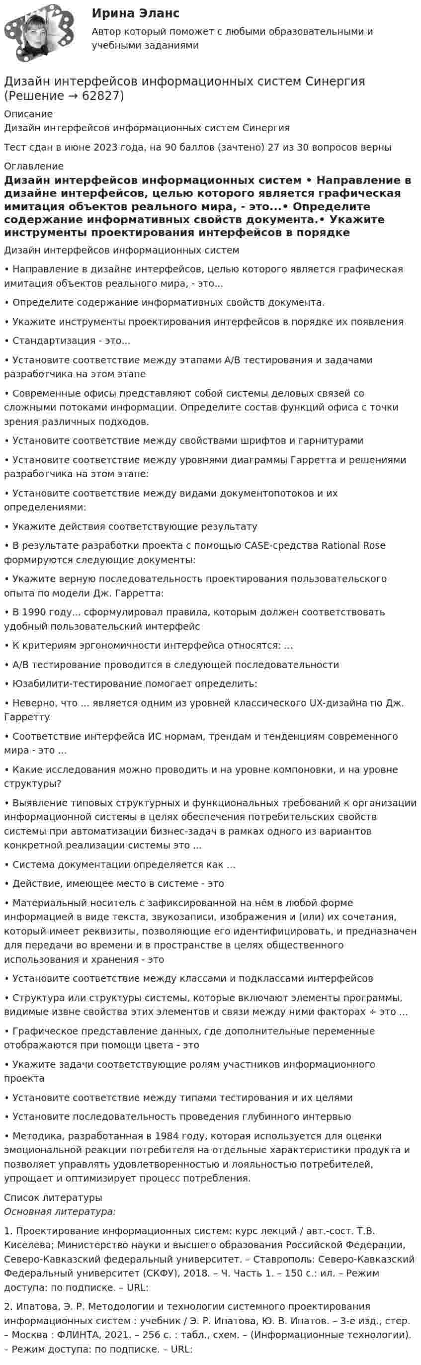     
            Описание
            Дизайн интерфейсов информационных систем СинергияТест сдан в июне 2023 года, на 90 баллов (зачтено) 27 из 30 вопросов верны 
            Оглавление
            Дизайн интерфейсов информационных систем •	Направление в дизайне интерфейсов, целью которого является графическая имитация объектов реального мира, - это...•	Определите содержание информативных свойств документа.•	Укажите инструменты проектирования интерфейсов в порядке их появления•	Стандартизация - это...•	Установите соответствие между этапами А/В тестирования и задачами разработчика на этом этапе•	Современные офисы представляют собой системы деловых связей со сложными потоками информации. Определите состав функций офиса с точки зрения различных подходов.•	Установите соответствие между свойствами шрифтов и гарнитурами•	Установите соответствие между уровнями диаграммы Гарретта и решениями разработчика на этом этапе:•	Установите соответствие между видами документопотоков и их определениями:•	Укажите действия соответствующие результату•	В результате разработки проекта с помощью CASE-средства Rational Rose формируются следующие документы:•	Укажите верную последовательность проектирования пользовательского опыта по модели Дж. Гарретта:•	В 1990 году... сформулировал правила, которым должен соответствовать удобный пользовательский интерфейс•	К критериям эргономичности интерфейса относятся: ...•	А/В тестирование проводится в следующей последовательности•	Юзабилити-тестирование помогает определить: •	Неверно, что ... является одним из уровней классического UX-дизайна по Дж. Гарретту•	Соответствие интерфейса ИС нормам, трендам и тенденциям современного мира - это ...•	Какие исследования можно проводить и на уровне компоновки, и на уровне структуры?•	Выявление типовых структурных и функциональных требований к организации информационной системы в целях обеспечения потребительских свойств системы при автоматизации бизнес-задач в рамках одного из вариантов конкретной реализации системы это ...•	Система документации определяется как …•	Действие, имеющее место в системе - это•	Материальный носитель с зафиксированной на нём в любой форме информацией в виде текста, звукозаписи, изображения и (или) их сочетания, который имеет реквизиты, позволяющие его идентифицировать, и предназначен для передачи во времени и в пространстве в целях общественного использования и хранения - это•	Установите соответствие между классами и подклассами интерфейсов•	Структура или структуры системы, которые включают элементы программы, видимые извне свойства этих элементов и связи между ними факторах ÷ это ...•	Графическое представление данных, где дополнительные переменные отображаются при помощи цвета - это•	Укажите задачи соответствующие ролям участников информационного проекта•	Установите соответствие между типами тестирования и их целями•	Установите последовательность проведения глубинного интервью•	Методика, разработанная в 1984 году, которая используется для оценки эмоциональной реакции потребителя на отдельные характеристики продукта и позволяет управлять удовлетворенностью и лояльностью потребителей, упрощает и оптимизирует процесс потребления.  
            Список литературы
            Основная литература:1. Проектирование информационных систем: курс лекций / авт.-сост. Т.В. Киселева; Министерство науки и высшего образования Российской Федерации, Северо-Кавказский федеральный университет. – Ставрополь: Северо-Кавказский Федеральный университет (СКФУ), 2018. – Ч. Часть 1. – 150 с.: ил. – Режим доступа: по подписке. – URL:  2. Ипатова, Э. Р. Методологии и технологии системного проектирования информационных систем : учебник / Э. Р. Ипатова, Ю. В. Ипатов. – 3-е изд., стер. – Москва : ФЛИНТА, 2021. – 256 с. : табл., схем. – (Информационные технологии). – Режим доступа: по подписке. – URL:  
            
            
            Дизайн интерфейсов информационных систем (ответы на тест Синергия / МТИ / МОИ / МосАП)Дизайн интерфейсов информационных систем СинергияДизайн интерфейсов информационных систем тест Синергия 2023г. (ответы✅77/100 баллов)💯 Дизайн интерфейсов информационных систем.фит_БАК (правильные ответы на тест Синергия / МОИ / МТИ / МосАП, август 2023)Дизайн интерфейсов информационных систем.фит_БАК (тест с ответами Синергия/МОИ/ МТИ /МОСАП)Дизайн и рекламные технологии ответы СИНЕРГИЯДизайн и рекламные технологии (тест с ответами Синергия/МОИ/ МТИ)Диджитал-маркетинг.фмен_БАК. Синергия. Ответы на ИТОГОВЫЙ ТЕСТДизайн аквариума для красноухой черепахиДизайн дополненной реальности 7 семестрДизайн интерфейсов информационных систем, 50 вопросов (ответы на тест Синергия / МТИ / МОИ / МосАП)Дизайн интерфейсов информационных систем  (5 семестр)Дизайн интерфейсов информационных систем 6 семестрДизайн интерфейсов информационных систем / 71 вопрос