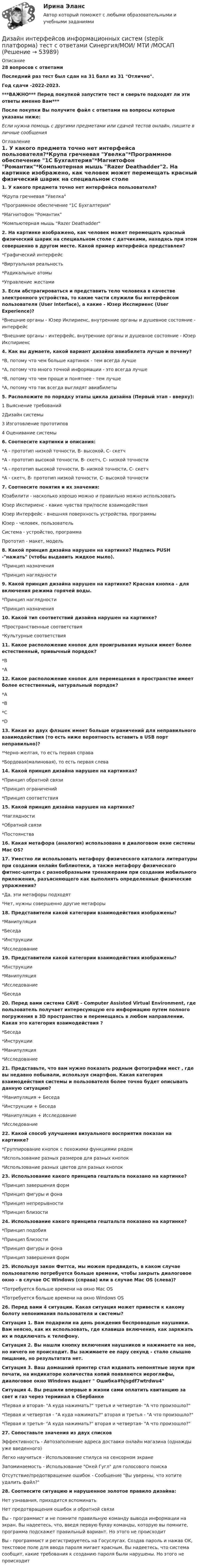     
            Описание
            28 вопросов с ответамиПоследний раз тест был сдан на 31  балл из 31  Отлично.Год сдачи -2022-2023.***ВАЖНО*** Перед покупкой запустите тест и сверьте подходят ли эти ответы именно Вам***После покупки Вы получите файл с ответами на вопросы которые указаны ниже:Если нужна помощь с другими предметами или сдачей тестов онлайн, пишите в личные сообщения  
            Оглавление
            1. У какого предмета точно нет интерфейса пользователя?*Крупа гречневая Увелка*Программное обеспечение 1C Бухгалтерия*Магнитофон Романтик*Компьютерная мышь Razer Deathadder2. На картинке изображено, как человек может перемещать красный физический шарик на специальном столе с датчиками, находясь при этом совершенно в другом месте. Какой пример интерфейса представлен?*Графический интерфейс*Виртуальная реальность*Радикальные атомы*Управление жестами3. Если абстрагироваться и представить тело человека в качестве электронного устройства, то какие части служили бы интерфейсом пользователя (User Interface), а какие - Юзер Икспириенс (User Experience)?*Внешние органы - Юзер Икпириенс, внутренние органы и душевное состояние - интерфейс*Внешние органы - интерфейс, внутренние органы и душевное состояние - Юзер Икспириенс4. Как вы думаете, какой вариант дизайна авиабилета лучше и почему?*B, потому что чем больше картинок - тем всегда лучше*A, потому что много точной информации - это всегда лучше*B, потому что чем проще и понятнее - тем лучше*A, потому что так всегда выглядят авиабилеты5. Расположите по порядку этапы цикла дизайна (Первый этап - вверху):1 Выяснение требований2Дизайн системы3 Изготовление прототипов4 Оценивание системы6. Соотнесите картинки и описания:*A - прототип низкой точности, B- высокой, С- скетч*A - прототип высокой точности, B- скетч, С- низкой точности*A - прототип высокой точности, B- низкой точности, С- скетч*A - скетч, B- прототип низкой точности, С- высокой точности7. Соотнесите понятия и их значения:Юзабилити - насколько хорошо можно и правильно можно использоватьЮзер Икспириенс - какие чувства при/после взаимодействияЮзер Интерфейс - внешняя поверхность устройства, программыЮзер - человек, пользовательСистема - устройство, программаПрототип - макет, модель8. Какой принцип дизайна нарушен на картинке? Надпись PUSH -нажать (чтобы выдавить жидкое мыло).*Принцип назначения*Принцип наглядности9. Какой принцип дизайна нарушен на картинке? Красная кнопка - для включения режима горячей воды.*Принцип наглядности*Принцип назначения10. Какой тип соответствий дизайна нарушен на картинке?*Пространственные соответствия*Культурные соответствия11. Какое расположение кнопок для проигрывания музыки имеет более естественный, привычный порядок?*B*A12. Какое расположение кнопок для перемещения в пространстве имеет более естественный, натуральный порядок?*A*B*C*D13. Какая из двух флэшек имеет больше ограничений для неправильного взаимодействия (то есть ниже вероятность вставить в USB порт неправильно)?*Черно-желтая, то есть первая справа*Бордовая(малиновая), то есть первая слева14. Какой принцип дизайна нарушен на картинках?*Принцип обратной связи*Принцип ограничений*Принцип соответствия15. Какой принцип дизайна нарушен на картинке?*Наглядности*Обратной связи*Постоянства16. Какая метафора (аналогия) использована в диалоговом окне системы Mac OS? 17. Уместно ли использовать метафору физического каталога литературы при создании онлайн библиотеки, а также метафору физического фитнес-центра с разнообразными тренажерами при создании мобильного приложения, разъясняющего как выполнять определенные физические упражнения?*Да, эти метафоры подходят*Нет, нужны совершенно другие метафоры18. Представители какой категории взаимодействия изображены?*Манипуляция*Беседа*Инструкции*Исследование19. Представители какой категории взаимодействия изображены?*Инструкции*Манипуляция*Исследование*Беседа20. Перед вами система CAVE - Computer Assisted Virtual Environment, где пользователь получает интересующую его информацию путем полного погружения в 3D пространство и перемещаясь в любом направлении. Какая это категория взаимодействия ?*Беседа*Инструкции*Манипуляция*Исследование21. Представьте, что вам нужно показать родным фотографии мест , где вы недавно побывали, используя смартфон. Какая категория взаимодействия системы и пользователя более точно будет описывать данную ситуацию?*Манипуляция + Беседа*Инструкции + Беседа*Манипуляция + Исследование*Исследование22. Какой способ улучшения визуального восприятия показан на картинке?*Группирование кнопок с похожими функциями рядом*Использование разных размеров для разных кнопок*Использование разных цветов для разных кнопок23. Использование какого принципа гештальта показано на картинке?*Принцип завершения форм*Принцип фигуры и фона*Принцип непрерывности*Принцип близости24. Использование какого принципа гештальта показано на картинке?*Принцип подобия*Принцип близости*Принцип фигуры и фона*Принцип завершения форм25. Используя закон Фиттса, мы можем предвидеть, в каком случае пользователю потребуется больше времени, чтобы закрыть диалоговое окно - в случае ОС Windows (справа) или в случае Mac OS (слева)?*Потребуется больше времени на окно Mac OS*Потребуется больше времени на окно Windows OS26. Перед вами 4 ситуации. Какая ситуация может привести к какому болоту непонимания пользователя и системы?Ситуация 1. Вам подарили на день рождения беспроводные наушники. Вам неясно, как их использовать, где клавиша включения, как заряжать их и подключать к телефону.Ситуация 2. Вы нашли кнопку включения наушников и нажимаете на нее, но ничего не происходит. Вы зажимаете ее пару секунд - стало слышно пищание, но результатата нет.Ситуация 3. Ваш домашний принтер стал издавать непонятные звуки при печати, на индикаторе количества копий появляются иероглифы, диалоговое окно Windows выдает  Ошибка#hjsgdf7wtrdwu4Ситуация 4. Вы решили впервые в жизни сами оплатить квитанцию за свет и газ через терминал в Сбербанке*Первая и вторая- А куда нажимать? третья и четвертая- А что произошло?*Первая и четвертая - А куда нажимать? вторая и третья - А что произошло?*Первая и третья- А куда нажимать? вторая и четвертая- А что произошло?27. Сопоставьте значения из двух списковЭффективность - Автозаполнение адреса доставки онлайн магазина (однажды уже введенного)Легко научиться - Использование стилуса на сенсорном экранеЗапоминаемость - Использование Окей Гугл для голосового поискаОтсутствие/предотвращение ошибок - Сообщение Вы уверены, что хотите удалить файл?28. Соотнесите ситуацию и нарушенное золотое правило дизайна:Нет узнавания, приходится вспоминатьНет предотвращения ошибок и обратной связиВы - программист и не помните правильную команду вывода информации на экран. Вы надеетесь, что, введя первую букву команды, которую вы помните, программа подскажет правильный вариант. Но этого не происходитВы - программист и регистрируетесь на Госуслугах. Создав пароль и нажав ОK, текстовое поле для ввода пароля мигает красным. Вы надеетесь, что система сообщит, какие требования к созданию пароля были нарушены. Но этого не происходит 
            
            
            Дизайн интерфейсов информационных систем / 71 вопросДизайн интерфейсов информационных систем (stepik платформа) тест с ответами Синергия/МОИ/ МТИ /МОСАПДизайн интерфейсов информационных систем (ответы на тест Синергия / МТИ / МОИ / МосАП)Дизайн интерфейсов информационных систем СинергияДизайн интерфейсов информационных систем тест Синергия 2023г. (ответы✅77/100 баллов)💯 Дизайн интерфейсов информационных систем.фит_БАК (правильные ответы на тест Синергия / МОИ / МТИ / МосАП, август 2023)Дизайн интерфейсов информационных систем.фит_БАК (тест с ответами Синергия/МОИ/ МТИ /МОСАП)ДИДАКТИЧЕСКИЙ ТЕСТ  по дисциплине  ПСИХОЛОГО-ПЕДАГОГИЧЕСКИЕ ОСНОВЫ УЧЕБНОЙ ДЕЯТЕЛЬНОСТИ. 1. Заполните пропуски. Методология учебной деятельности — это система... об отправных положениях педагогической...о принципах, подходах...  💯 Диджитал-маркетинг.фмен_БАК (ответы на тест Синергия / МОИ / МТИ / МосАП, декабрь 2023)Диджитал-маркетинг.фмен_БАК. Синергия. Ответы на ИТОГОВЫЙ ТЕСТДизайн аквариума для красноухой черепахиДизайн дополненной реальности 7 семестрДизайн интерфейсов информационных систем, 50 вопросов (ответы на тест Синергия / МТИ / МОИ / МосАП)Дизайн интерфейсов информационных систем  (5 семестр)