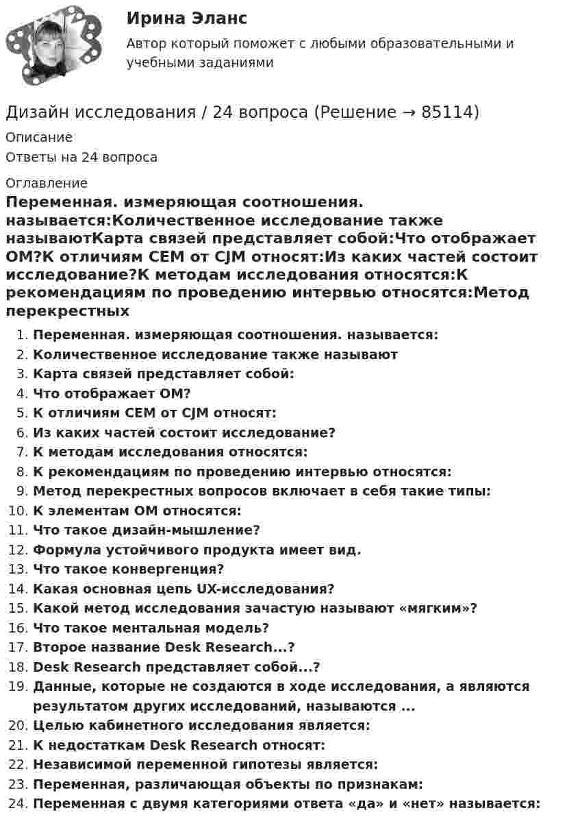      
            Описание
            Ответы на 24 вопроса 
            Оглавление
            Переменная. измеряющая соотношения. называется:Количественное исследование также называютКарта связей представляет собой:Что отображает ОМ?К отличиям СЕМ от CJM относят:Из каких частей состоит исследование?К методам исследования относятся:К рекомендациям по проведению интервью относятся:Метод перекрестных вопросов включает в себя такие типы:К элементам ОМ относятся:Что такое дизайн-мышление?Формула устойчивого продукта имеет вид.Что такое конвергенция?Какая основная цепь UX-исследования?Какой метод исследования зачастую называют «мягким»?Что такое ментальная модель?Второе название Desk Research...?Desk Research представляет собой...?Данные, которые не создаются в ходе исследования, а являются результатом других исследований, называются ...Целью кабинетного исследования является:К недостаткам Desk Research относят:Независимой переменной гипотезы является:Переменная, различающая объекты по признакам:Переменная с двумя категориями ответа «да» и «нет» называется:  
            
            
            Дизайн и рекламные технологии (тест с ответами Синергия/МОИ/ МТИ)Дизайн исследования / 24 вопросаДизайн исследования// СИНЕРГИЯ//МОСап//МТИ//МОИДизайн-мышление в управлении проектами.dor_МАГ. Синергия. Ответы на КОМПЕТЕНТНОСТНЫЙ ТЕСТДизайн-мышление в управлении проектами. Ответы на тест Синергия магистр Итоговый+ КомпететностныйДизайн-мышление в управлении проектами (тесты с ответами Синергия)Дизайн (ответы на вступительный тест магистратура Синергия)Дизайн интерфейсов информационных систем / 71 вопросДизайн интерфейсов информационных систем (stepik платформа) тест с ответами Синергия/МОИ/ МТИ /МОСАПДизайн интерфейсов информационных систем (ответы на тест Синергия / МТИ / МОИ / МосАП)Дизайн интерфейсов информационных систем СинергияДизайн интерфейсов информационных систем тест Синергия 2023г. (ответы✅77/100 баллов)💯 Дизайн интерфейсов информационных систем.фит_БАК (правильные ответы на тест Синергия / МОИ / МТИ / МосАП, август 2023)Дизайн интерфейсов информационных систем.фит_БАК (тест с ответами Синергия/МОИ/ МТИ /МОСАП)