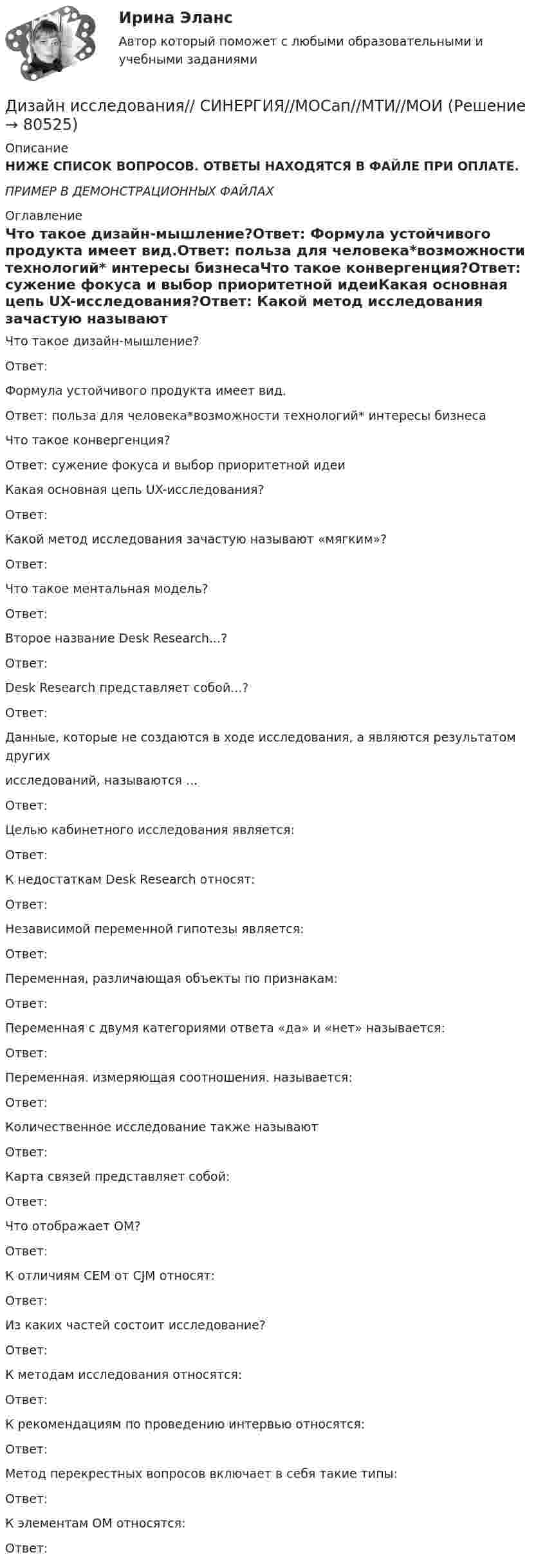     
            Описание
            НИЖЕ СПИСОК ВОПРОСОВ. ОТВЕТЫ НАХОДЯТСЯ В ФАЙЛЕ ПРИ ОПЛАТЕ.ПРИМЕР В ДЕМОНСТРАЦИОННЫХ ФАЙЛАХ 
            Оглавление
            Что такое дизайн-мышление?Ответ: Формула устойчивого продукта имеет вид.Ответ: польза для человека*возможности технологий* интересы бизнесаЧто такое конвергенция?Ответ: сужение фокуса и выбор приоритетной идеиКакая основная цепь UX-исследования?Ответ: Какой метод исследования зачастую называют «мягким»?Ответ: Что такое ментальная модель?Ответ:Второе название Desk Research...?Ответ: Desk Research представляет собой...?Ответ: Данные, которые не создаются в ходе исследования, а являются результатом другихисследований, называются ...Ответ: Целью кабинетного исследования является:Ответ:К недостаткам Desk Research относят:Ответ: Независимой переменной гипотезы является:Ответ: Переменная, различающая объекты по признакам:Ответ: Переменная с двумя категориями ответа «да» и «нет» называется:Ответ: Переменная. измеряющая соотношения. называется:Ответ: Количественное исследование также называютОтвет: Карта связей представляет собой:Ответ: Что отображает ОМ?Ответ: К отличиям СЕМ от CJM относят:Ответ: Из каких частей состоит исследование?Ответ: К методам исследования относятся:Ответ: К рекомендациям по проведению интервью относятся:Ответ: Метод перекрестных вопросов включает в себя такие типы:Ответ: К элементам ОМ относятся:Ответ:  
            
            
            Дизайн исследования / 24 вопросаДизайн исследования// СИНЕРГИЯ//МОСап//МТИ//МОИДизайн-мышление в управлении проектами.dor_МАГ. Синергия. Ответы на КОМПЕТЕНТНОСТНЫЙ ТЕСТДизайн-мышление в управлении проектами. Ответы на тест Синергия магистр Итоговый+ КомпететностныйДизайн-мышление в управлении проектами (тесты с ответами Синергия)Дизайн (ответы на вступительный тест магистратура Синергия)Дизайн (ответы на вступительный тест Синергия)Дизайн интерфейсов информационных систем (stepik платформа) тест с ответами Синергия/МОИ/ МТИ /МОСАПДизайн интерфейсов информационных систем (ответы на тест Синергия / МТИ / МОИ / МосАП)Дизайн интерфейсов информационных систем СинергияДизайн интерфейсов информационных систем тест Синергия 2023г. (ответы✅77/100 баллов)💯 Дизайн интерфейсов информационных систем.фит_БАК (правильные ответы на тест Синергия / МОИ / МТИ / МосАП, август 2023)Дизайн интерфейсов информационных систем.фит_БАК (тест с ответами Синергия/МОИ/ МТИ /МОСАП)Дизайн и рекламные технологии ответы СИНЕРГИЯ