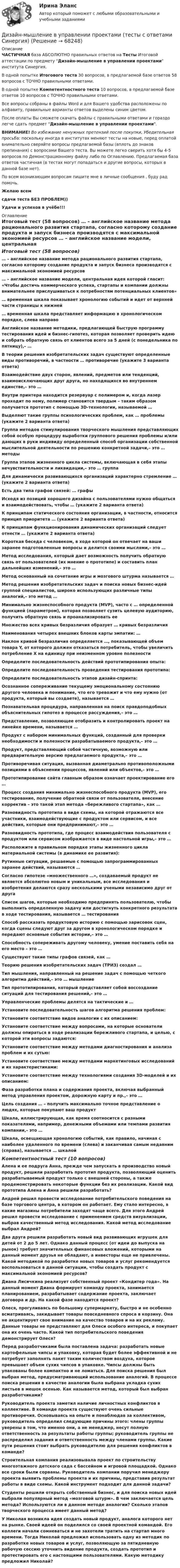     
            Описание
            ЧАСТИЧНАЯ база АБСОЛЮТНО правильных ответов на Тесты Итоговой аттестации по предмету Дизайн-мышление в управлении проектами института Синергия.В одной попытке Итогового теста 30 вопросов, в предлагаемой базе ответов 58 вопросов с ТОЧНО правильными ответами.В одной попытке Компетентностного теста 10 вопросов, в предлагаемой базе ответов 10 вопросов с ТОЧНО правильными ответами.Все вопросы собраны в файлы Word и для Вашего удобства расположены по алфавиту, правильные варианты ответов выделены синим цветом.После оплаты Вы сможете скачать файлы с правильными ответами и гораздо легче сдать предмет Дизайн-мышление в управлении проектами.ВНИМАНИЕ! Во избежание ненужных претензий после покупки, Убедительная просьба: поскольку иногда в институтах меняют тесты на новые, перед оплатой внимательно сверяйте вопросы предлагаемой базы (вплоть до знаков препинания) с вопросами Вашего теста. Вы можете легко сверить хотя бы 4-5 вопросов по Демонстрационному файлу либо по Оглавлению. Предлагаемая база ответов частичная (в тестах могут попадаться и другие вопросы, которых в данной базе нет).По всем возникающим вопросам пишите мне в личные сообщения , буду рад помочь.Желаю всемсдачи теста БЕЗ ПРОБЛЕМ))Удачи и успехов в учёбе!!! 
            Оглавление
            Итоговый тест (58 вопросов) … – английское название метода рационального развития стартапа, согласно которому создание продукта и запуск бизнеса производятся с максимальной экономией ресурсов … – английское название модели, центральная идея которой гласит: «Чтобы достичь коммерческого успеха, стартапы и компании должны внимательнее прислушиваться к потребностям потенциальных клиентов» … временная шкала показывает хронологию событий и идет от верхней части страницы к нижней … временная шкала представляет информацию в хронологическом порядке, слева направо Английское название методики, предлагающей быструю программу тестирования идей и бизнес-гипотез, которая позволяет проверить идею и собрать обратную связь от клиентов всего за 5 дней (с понедельника по пятницу),– … В теории решения изобретательских задач существуют определенные виды противоречий, в частности … противоречие (укажите 3 варианта ответа) Взаимодействие двух сторон, явлений, предметов или тенденций, взаимоисключающих друг друга, но находящихся во внутреннем единстве,– это … Внутри принтера находится резервуар с полимером и, когда лазер проходит по нему, полимер становится твердым – таким образом получается прототип с помощью 3D-технологии, называемой … Выделяют такие группы психологических проблем, как … проблемы (укажите 2 варианта ответа) Группа методов стимулирования творческого мышления представляющих собой особую процедуру выработки группового решения проблемы и/или дающих в руки индивиду определенный способ организации собственной мыслительной деятельности по решению конкретной задачи,– это … методы Группа этапов жизненного цикла системы, включающая в себя этапы нечувствительности и ликвидации,– это … группа Для динамически развивающихся организаций характерно стремление … (укажите 2 варианта ответа) Есть два типа графов связей: … графы Исходя из позиций хорошего дизайна с пользователями нужно общаться и взаимодействовать, чтобы … (укажите 2 варианта ответа) К принципам статического состояния организации, в частности, относится принцип приоритета … (укажите 2 варианта ответа) К принципам функционирования динамических организаций следует отнести … (укажите 2 варианта ответа) Короткая беседа с человеком, в ходе которой он отвечает на ваши заранее подготовленные вопросы и делится своими мыслями,– это … Метод исследования, который дает возможность получить обратную связь от пользователей (их мнение о прототипе) и составить план дальнейших изменений,– это … Метод основанный на сочетание игры и мозгового штурма называется … Метод решения изобретательских задач и поиска новых бизнес-идей группой специалистов, широко использующих различные типы аналогий,– это метод … Минимально жизнеспособного продукта (MVP), часто с … определенной функцией (параметром), которая позволяет сузить целевую аудиторию, получить обратную связь и проанализировать ее Множество всех кривых безразличия образует … кривых безразличия Наименования четырех внешних блоков карты эмпатии: … Наклон кривой безразличия определяется …, показывающей объем товара Y, от которого должен отказаться потребитель, чтобы увеличить потребление Х на единицу при неизменном уровне полезности Определите последовательность действий прототипирования опыта: Определите последовательность проведения тестирования прототипа: Определите последовательность этапов дизайн-спринта: Осознанное сопереживание текущему эмоциональному состоянию другого человека и понимание, что его тревожит и что ему нужно (от продукта, который вы создаете), называется … Познавательная процедура, направленная на поиск правдоподобных объяснительных гипотез в процессе рассуждения,– это … Представление, позволяющее отобразить и контролировать проект на линейке времени, называется … Продукт с набором минимальных функций, созданный для проверки необходимости и полезности разрабатываемого продукта,– это … Продукт, представляющий собой частичную, возможную или предварительную версию предлагаемого продукта,– это … Противоречивая ситуация, вызванная диаметрально противоположными позициями в объяснении процессов, явлений или объектов,– это … Прототипирование сайта главным образом означает проектирование его … Процесс создания минимально жизнеспособного продукта (MVP), его тестирование, получение обратной связи от пользователя, внесение корректив – это такой этап метода «бережливого стартапа», как … Разновидность прототипа в виде схемы, на которой отражаются все участники, взаимодействующие с продуктом или сервисом, и все действия, которые они предпринимают,– это … Разновидность прототипа, где процесс взаимодействия пользователя с продуктом или сервисом изображается в виде настольной игры,– это … Расположите в правильном порядке этапы жизненного цикла материальной системы (в динамике ее развития): Рутинные ситуации, решаемые с помощью запрограммированных заранее действий, называются … Согласно гипотезе «множественного …», создаваемый продукт не является абсолютно новым и уникальным, все исследования и изобретения делаются сразу несколькими учеными независимо друг от друга Список шагов, которые необходимо предпринять пользователю, чтобы выполнить определенную задачу или достигнуть конкретного результата в ходе тестирования, называется … тестирования Способ рассказать продуктовую историю с помощью зарисовок сцен, когда сцены следуют друг за другом в хронологическом порядке и передают основные события истории,– это … Способность сопереживать другому человеку, умение поставить себя на его место – это … Существуют такие типы графов связей, как … Теорию решения изобретательских задач (ТРИЗ) создал … Тип мышления, направленный на решение задач с помощью четкого алгоритма действий,– это … мышление Тип прототипирования, который представляет собой воссоздание ситуаций для тестирования решений,– это … Управленческие проблемы делятся на тактические и … Установите последовательность шагов алгоритма решения проблем: Установите соответствие видов аналогии с их описанием: Установите соответствие между вопросами, на которые основатели должны опираться в ходе реализации бережливого стартапа, и целью, с которой эти вопросы задаются: Установите соответствие между методами диагностирования и анализа проблем и их сутью: Установите соответствие между методами маркетинговых исследований и их характеристиками: Установите соответствие между технологиями создания 3D-моделей и их описанием: Фаза разработки плана и содержания проекта, включая выбранный метод управления проектом, дорожную карту и пр.,– это … Цель создания … – получить максимально точное представление о людях, которые покупают ваш продукт Шкала, иллюстрирующая, как время соотносится с разными показателями, например, денежными объемами или темпами развития компании,– это … Шкала, освещающая хронологию событий, как правило, начиная с наиболее удаленного по времени (слева) и заканчивая самым недавним (справа), называется … шкалой Компетентностный тест (10 вопросов) Алена и ее подруга Анна, прежде чем запускать в производство новый продукт, решили разработать прототип продукта, позволяющий оценить разрабатываемый продукт только с внешней стороны, а также продемонстрировать некоторые функции без их реализации. Какой вид прототипа Алена и Анна решили разработать? Андрей решил провести исследование потребительского поведения на базе торгового центра, в котором он работает. Ему стало интересно, в какие магазины потребители заходят чаще всего. Для этого Андрей решил провести исследование с применением средств визуализации, выбрав качественный метод исследования. Какой метод исследование выбрал Андрей? Два друга решили разработать новый вид развивающих игрушек для детей от 2 до 5 лет. Однако данный процесс (от идеи до выпуска на рынок) требует значительных финансовых вложений, которыми на данный момент друзья не обладают, а инвесторы еще не привлечены. Какой методикой по разработке новых товаров и услуг рекомендуется воспользоваться в данной ситуации, чтобы создать продукт с максимальной экономией ресурсов? Диана Лисичкина реализует собственный проект «Кондитер года». На данный момент Диана формирует команду проекта, занимается планированием, разрабатывает содержание проекта, заключает договора и др. На какой фазе находится проект? Олеся, прогуливаясь по большому супермаркету, быстро и не особенно всматриваясь, закидывает товары повседневного спроса в корзину. Она не акцентирует свое внимание на качество товаров и на их рекламу. Данные товары не представляют для Олеси особого интереса, и покупает она их очень часто. Какой тип потребительского поведения демонстрирует Олеся? Перед разработчиками была поставлена задача: разработать новые картофельные чипсы и упаковку, которая будет более эффективной и не потребует заполнять пакет таким количеством воздуха, которое превышает объем сухих чипсов в упаковке. Чипсы должны быть упакованы более компактно и не ломаться. Для поиска решения был выбран метод, предусматривающий использование аналогий. В процессе поиска решения в качестве аналогии была выбрана укладка сухих листьев в мешок осенью. Как называется метод, который был выбран разработчиками? Руководитель проекта заметил наличие личностных конфликтов в коллективе. В команде проекта существуют очень сильные противоречия. Основываясь на опыте и понаблюдав за коллективом, руководитель определил следующие причины этого: члены группы уверены в том, что именно они, а не менеджер, несут полную ответственность за результаты работы группы; руководитель группы не распределил задания и ответственность между членами группы. Какие пути решения стоит выбрать руководителю для решения конфликтов в команде? Строительная компания реализовывала проект по строительству многоэтажного детского сада с бассейном и игровой площадкой. Однако все сроки были сорваны. Руководитель компании поручил менеджеру проекта выявить проблемы проекта и их причины, представив результат работы в виде схемы. Какой инструмент подходит для данной задачи? Студенты решили открыть собственный бизнес, и для поиска новых идей выбрали популярный метод «мозговой штурм». В чем заключается цель метода? Используются ли в данном методе аналогии? Сколько этапов творческого процесса имеет данный метод? У Николая возникла идея создать новый продукт, аналога которого нет на рынке. Своей идеей он поделился со своей проектной командой. Его коллеги начали сомневаться и не захотели тратить на стартап много времени. Тогда Николай предложил использовать одну из методик по разработке новых товаров и услуг, позволяющую за пятидневную рабочую сессию уточнить видение продукта, создать прототип и протестировать его с настоящими пользователями. Какую методику предложил Николай?  
            
            
            Дизайн-мышление в управлении проектами. Ответы на тест Синергия магистр Итоговый+ КомпететностныйДизайн-мышление в управлении проектами (тесты с ответами Синергия)Дизайн (ответы на вступительный тест магистратура Синергия)Дизайн (ответы на вступительный тест Синергия)дизайн отвечает потребностямДизельный двигатель является двигателемДикие животные Ставропольского краяДизайн интерфейсов информационных систем тест Синергия 2023г. (ответы✅77/100 баллов)💯 Дизайн интерфейсов информационных систем.фит_БАК (правильные ответы на тест Синергия / МОИ / МТИ / МосАП, август 2023)Дизайн интерфейсов информационных систем.фит_БАК (тест с ответами Синергия/МОИ/ МТИ /МОСАП)Дизайн и рекламные технологии ответы СИНЕРГИЯДизайн и рекламные технологии (тест с ответами Синергия/МОИ/ МТИ)Дизайн исследования / 24 вопросаДизайн исследования// СИНЕРГИЯ//МОСап//МТИ//МОИ