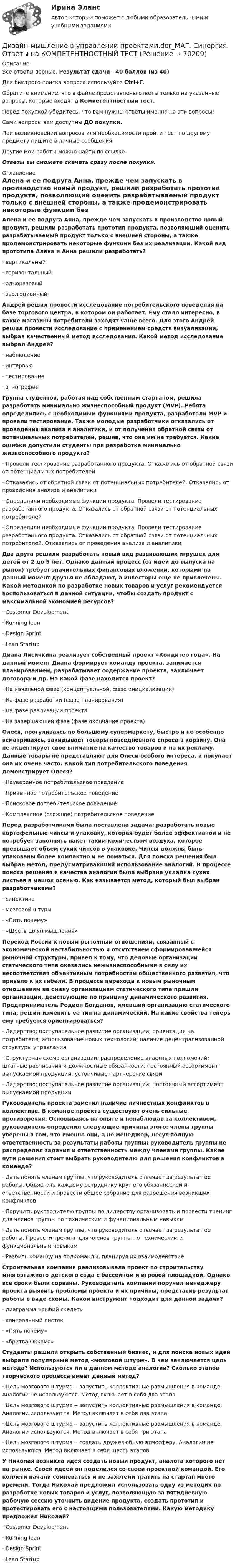      
            Описание
            Все ответы верные. Результат сдачи - 40 баллов (из 40)Для быстрого поиска вопроса используйте Ctrl+F.Обратите внимание, что в файле представлены ответы только на указанные вопросы, которые входят в Компетентностный тест.Перед покупкой убедитесь, что вам нужны ответы именно на эти вопросы!Сами вопросы вам доступны ДО покупки.При возникновении вопросов или необходимости пройти тест по другому предмету пишите в личные сообщения Другие мои работы можно найти по ссылке Ответы вы сможете скачать сразу после покупки. 
            Оглавление
            Алена и ее подруга Анна, прежде чем запускать в производство новый продукт, решили разработать прототип продукта, позволяющий оценить разрабатываемый продукт только с внешней стороны, а также продемонстрировать некоторые функции без их реализации. Какой вид прототипа Алена и Анна решили разработать?·      вертикальный·      горизонтальный·      одноразовый·      эволюционный Андрей решил провести исследование потребительского поведения на базе торгового центра, в котором он работает. Ему стало интересно, в какие магазины потребители заходят чаще всего. Для этого Андрей решил провести исследование с применением средств визуализации, выбрав качественный метод исследования. Какой метод исследование выбрал Андрей?·      наблюдение·      интервью·      тестирование·      этнография Группа студентов, работая над собственным стартапом, решила разработать минимально жизнеспособный продукт (MVP). Ребята определились с необходимым функциями продукта, разработали MVP и провели тестирование. Также молодые разработчики отказались от проведения анализа и аналитики, и от получения обратной связи от потенциальных потребителей, решив, что она им не требуется. Какие ошибки допустили студенты при разработке минимально жизнеспособного продукта?·      Провели тестирование разработанного продукта. Отказались от обратной связи от потенциальных потребителей·      Отказались от обратной связи от потенциальных потребителей. Отказались от проведения анализа и аналитики·      Определили необходимые функции продукта. Провели тестирование разработанного продукта. Отказались от обратной связи от потенциальных потребителей·      Определили необходимые функции продукта. Провели тестирование разработанного продукта. Отказались от обратной связи от потенциальных потребителей. Отказались от проведения анализа и аналитики Два друга решили разработать новый вид развивающих игрушек для детей от 2 до 5 лет. Однако данный процесс (от идеи до выпуска на рынок) требует значительных финансовых вложений, которыми на данный момент друзья не обладают, а инвесторы еще не привлечены. Какой методикой по разработке новых товаров и услуг рекомендуется воспользоваться в данной ситуации, чтобы создать продукт с максимальной экономией ресурсов?·      Customer Development·      Running lean·      Design Sprint·      Lean Startup Диана Лисичкина реализует собственный проект «Кондитер года». На данный момент Диана формирует команду проекта, занимается планированием, разрабатывает содержание проекта, заключает договора и др. На какой фазе находится проект?·      На начальной фазе (концептуальной, фазе инициализации)·      На фазе разработки (фазе планирования)·      На фазе реализации проекта·      На завершающей фазе (фазе окончание проекта) Олеся, прогуливаясь по большому супермаркету, быстро и не особенно всматриваясь, закидывает товары повседневного спроса в корзину. Она не акцентирует свое внимание на качество товаров и на их рекламу. Данные товары не представляют для Олеси особого интереса, и покупает она их очень часто. Какой тип потребительского поведения демонстрирует Олеся?·      Неуверенное потребительское поведение·      Привычное потребительское поведение·      Поисковое потребительское поведение·      Комплексное (сложное) потребительское поведение Перед разработчиками была поставлена задача: разработать новые картофельные чипсы и упаковку, которая будет более эффективной и не потребует заполнять пакет таким количеством воздуха, которое превышает объем сухих чипсов в упаковке. Чипсы должны быть упакованы более компактно и не ломаться. Для поиска решения был выбран метод, предусматривающий использование аналогий. В процессе поиска решения в качестве аналогии была выбрана укладка сухих листьев в мешок осенью. Как называется метод, который был выбран разработчиками?·      синектика·      мозговой штурм·      «Пять почему»·      «Шесть шляп мышления» Переход России к новым рыночным отношениям, связанный с экономической нестабильностью и отсутствием сформировавшейся рыночной структуры, привел к тому, что деловые организации статического типа оказались нежизнеспособными в силу их несоответствия объективным потребностям общественного развития, что привело к их гибели. В процессе перехода к новым рыночным отношениям на смену организациям статического типа пришли организации, действующие по принципу динамического развития. Предприниматель Родион Богданов, имевший организацию статического типа, решил изменить ее тип на динамический. На какие свойства теперь ему требуется ориентироваться?·      Лидерство; поступательное развитие организации; ориентация на потребителя; использование новых технологий; наличие децентрализованной структуры управления·      Структурная схема организации; распределение властных полномочий; штатные расписания и должностные обязанности; постоянный ассортимент выпускаемой продукции; устойчивые партнерские связи·      Лидерство; поступательное развитие организации; постоянный ассортимент выпускаемой продукции Руководитель проекта заметил наличие личностных конфликтов в коллективе. В команде проекта существуют очень сильные противоречия. Основываясь на опыте и понаблюдав за коллективом, руководитель определил следующие причины этого: члены группы уверены в том, что именно они, а не менеджер, несут полную ответственность за результаты работы группы; руководитель группы не распределил задания и ответственность между членами группы. Какие пути решения стоит выбрать руководителю для решения конфликтов в команде?·      Дать понять членам группы, что руководитель отвечает за результат ее работы. Объяснить каждому сотруднику круг его обязанностей и ответственности и провести общее собрание для разрешения возникших конфликтов·      Поручить руководителю группы по лидерству организовать и провести тренинг для членов группы по техническим и функциональным навыкам·      Дать понять членам группы, что руководитель отвечает за результат ее работы. Провести тренинг для членов группы по техническим и функциональным навыкам·      Разбить команду на подкоманды, планируя их взаимодействие Строительная компания реализовывала проект по строительству многоэтажного детского сада с бассейном и игровой площадкой. Однако все сроки были сорваны. Руководитель компании поручил менеджеру проекта выявить проблемы проекта и их причины, представив результат работы в виде схемы. Какой инструмент подходит для данной задачи?·      диаграмма «рыбий скелет»·      контрольный листок·      «Пять почему»·      «бритва Оккама» Студенты решили открыть собственный бизнес, и для поиска новых идей выбрали популярный метод «мозговой штурм». В чем заключается цель метода? Используются ли в данном методе аналогии? Сколько этапов творческого процесса имеет данный метод?·      Цель мозгового штурма ‒ запустить коллективные размышления в команде. Аналогии не используются. Метод включает в себя два этапа·      Цель мозгового штурма ‒ запустить коллективные размышления в команде. Аналогии используются. Метод включает в себя два этапа·      Цель мозгового штурма ‒ запустить коллективные размышления в команде. Аналогии используются. Метод включает в себя три этапа·      Цель мозгового штурма ‒ создать дружелюбную атмосферу. Аналогии не используются. Метод включает в себя шесть этаповУ Николая возникла идея создать новый продукт, аналога которого нет на рынке. Своей идеей он поделился со своей проектной командой. Его коллеги начали сомневаться и не захотели тратить на стартап много времени. Тогда Николай предложил использовать одну из методик по разработке новых товаров и услуг, позволяющую за пятидневную рабочую сессию уточнить видение продукта, создать прототип и протестировать его с настоящими пользователями. Какую методику предложил Николай?·      Customer Development·      Running lean·      Design Sprint·      Lean Startup    
            
            
            Дизайн исследования// СИНЕРГИЯ//МОСап//МТИ//МОИДизайн-мышление в управлении проектами.dor_МАГ. Синергия. Ответы на КОМПЕТЕНТНОСТНЫЙ ТЕСТДизайн-мышление в управлении проектами. Ответы на тест Синергия магистр Итоговый+ КомпететностныйДизайн-мышление в управлении проектами (тесты с ответами Синергия)Дизайн (ответы на вступительный тест магистратура Синергия)Дизайн (ответы на вступительный тест Синергия)дизайн отвечает потребностямДизайн интерфейсов информационных систем (ответы на тест Синергия / МТИ / МОИ / МосАП)Дизайн интерфейсов информационных систем СинергияДизайн интерфейсов информационных систем тест Синергия 2023г. (ответы✅77/100 баллов)💯 Дизайн интерфейсов информационных систем.фит_БАК (правильные ответы на тест Синергия / МОИ / МТИ / МосАП, август 2023)Дизайн интерфейсов информационных систем.фит_БАК (тест с ответами Синергия/МОИ/ МТИ /МОСАП)Дизайн и рекламные технологии ответы СИНЕРГИЯДизайн и рекламные технологии (тест с ответами Синергия/МОИ/ МТИ)