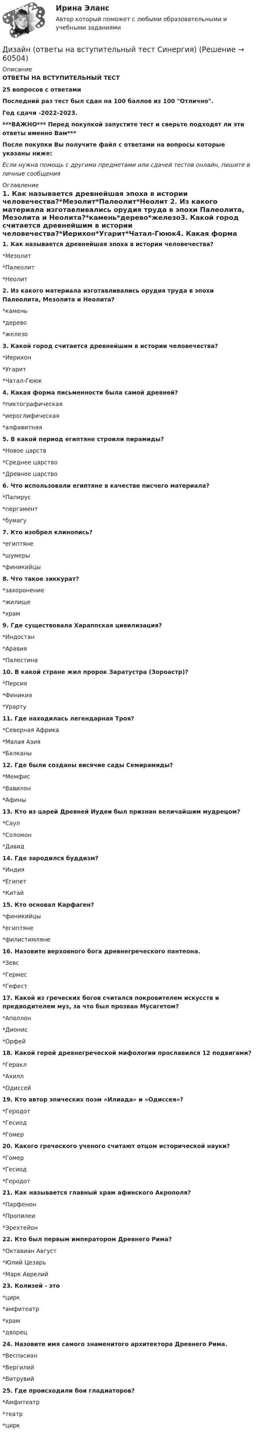     
            Описание
            ОТВЕТЫ НА ВСТУПИТЕЛЬНЫЙ ТЕСТ25 вопросов с ответамиПоследний раз тест был сдан на 100 баллов из 100 Отлично.Год сдачи -2022-2023.***ВАЖНО*** Перед покупкой запустите тест и сверьте подходят ли эти ответы именно Вам***После покупки Вы получите файл с ответами на вопросы которые указаны ниже:Если нужна помощь с другими предметами или сдачей тестов онлайн, пишите в личные сообщения  
            Оглавление
            1. Как называется древнейшая эпоха в истории человечества?*Мезолит*Палеолит*Неолит 2. Из какого материала изготавливались орудия труда в эпохи Палеолита, Мезолита и Неолита?*камень*дерево*железо3. Какой город считается древнейшим в истории человечества?*Иерихон*Угарит*Чатал-Гююк4. Какая форма письменности была самой древней?*пиктографическая*иероглифическая*алфавитная5. В какой период египтяне строили пирамиды?*Новое царств*Среднее царство*Древнее царство6. Что использовали египтяне в качестве писчего материала?*Папирус*пергамент*бумагу7. Кто изобрел клинопись?*египтяне*шумеры*финикийцы8. Что такое зиккурат?*захоронение*жилище*храм9. Где существовала Хараппская цивилизация?*Индостан*Аравия*Палестина10. В какой стране жил пророк Заратустра (Зороастр)?*Персия*Финикия*Урарту11. Где находилась легендарная Троя?*Северная Африка*Малая Азия*Балканы12. Где были созданы висячие сады Семирамиды?*Мемфис*Вавилон*Афины13. Кто из царей Древней Иудеи был признан величайшим мудрецом?*Саул*Соломон*Давид14. Где зародился буддизм?*Индия*Египет*Китай15. Кто основал Карфаген?*финикийцы*египтяне*филистимляне16. Назовите верховного бога древнегреческого пантеона.*Зевс*Гермес*Гефест17. Какой из греческих богов считался покровителем искусств и предводителем муз, за что был прозван Мусагетом?*Аполлон*Дионис*Орфей18. Какой герой древнегреческой мифологии прославился 12 подвигами?*Геракл*Ахилл*Одиссей19. Кто автор эпических поэм «Илиада» и «Одиссея»?*Геродот*Гесиод*Гомер20. Какого греческого ученого считают отцом исторической науки?*Гомер*Гесиод*Геродот 21. Как называется главный храм афинского Акрополя?*Парфенон*Пропилеи*Эрехтейон 22. Кто был первым императором Древнего Рима?*Октавиан Август*Юлий Цезарь*Марк Аврелий23. Колизей - это*цирк*амфитеатр*храм*дворец24. Назовите имя самого знаменитого архитектора Древнего Рима.*Веспасиан*Вергилий*Витрувий 25. Где происходили бои гладиаторов?*Амфитеатр*театр*цирк  
            
            
            Дизайн (ответы на вступительный тест магистратура Синергия)Дизайн (ответы на вступительный тест Синергия)дизайн отвечает потребностямДизельный двигатель является двигателемДикие животные Ставропольского краяДима только научился ездить на велосипеде и был новичком в этом деле. Достаточно было ему просто подумать о том, что он сейчас упадет, как Дима действительно падал. Какие волевые особенности личности проявляются в описанном случае?Динамика и устойчивость сооружений (тест с ответами) 85%Дизайн интерфейсов информационных систем.фит_БАК (тест с ответами Синергия/МОИ/ МТИ /МОСАП)Дизайн и рекламные технологии ответы СИНЕРГИЯДизайн и рекламные технологии (тест с ответами Синергия/МОИ/ МТИ)Дизайн исследования / 24 вопросаДизайн исследования// СИНЕРГИЯ//МОСап//МТИ//МОИДизайн-мышление в управлении проектами.dor_МАГ. Синергия. Ответы на КОМПЕТЕНТНОСТНЫЙ ТЕСТДизайн-мышление в управлении проектами. Ответы на тест Синергия магистр Итоговый+ Компететностный