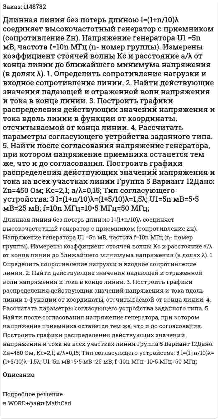 Длинная линия без потерь длиною  l=(1+n/10)λ соединяет высокочастотный генератор с приемником (сопротивление Zн).  Напряжение генератора U1 =5n мВ, частота  f=10n МГц (n- номер группы). Измерены коэффициент стоячей волны Кс  и расстояние a/λ от конца линии до ближайшего минимума напряжения (в долях λ). 1.  Определить сопротивление нагрузки и входное сопротивление линии. 2.  Найти действующие значения падающей и отраженной волн напряжения и тока в конце линии. 3.  Построить графики распределения действующих значений напряжения и тока вдоль линии  в функции от координаты, отсчитываемой от конца линии. 4.  Рассчитать параметры согласующего устройства заданного типа. 5.   Найти после согласования напряжение генератора, при котором напряжение приемника останется тем же, что и до согласования. Построить графики распределения действующих значений напряжения и тока на всех участках линии Группа 5 Вариант 12Дано: Zв=450 Ом; Kc=2,1; a/λ=0,15; Тип согласующего устройства: 3 l=(1+n/10)λ=(1+5/10)λ=1,5λ; U1=5n мВ=5•5 мВ=25 мВ; f=10n МГц=10•5 МГц=50 МГц; 