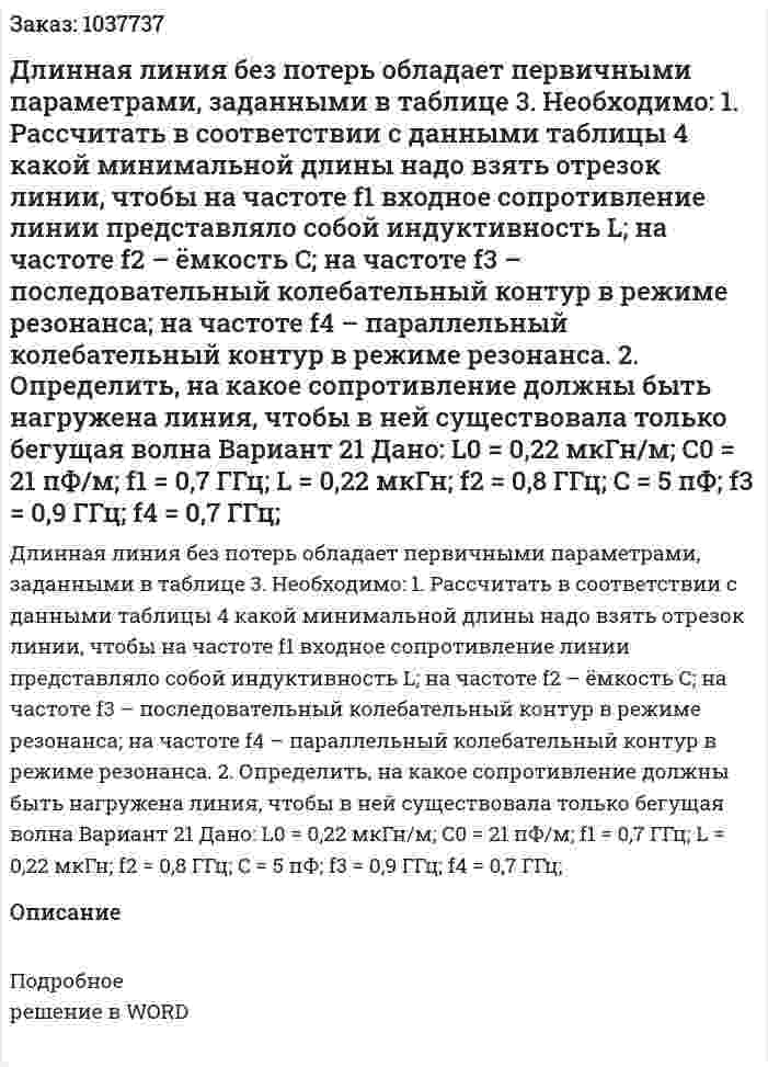 Длинная линия без потерь обладает первичными параметрами, заданными в таблице 3. Необходимо: 1. Рассчитать в соответствии с данными таблицы 4 какой минимальной длины надо взять отрезок линии, чтобы на частоте f1 входное сопротивление линии представляло собой индуктивность L; на частоте f2 – ёмкость C; на частоте f3 – последовательный колебательный контур в режиме резонанса; на частоте f4 – параллельный колебательный контур в режиме резонанса. 2. Определить, на какое сопротивление должны быть нагружена линия, чтобы в ней существовала только бегущая волна Вариант 21 Дано: L0 = 0,22 мкГн/м; C0 = 21 пФ/м; f1 = 0,7 ГГц; L = 0,22 мкГн; f2 = 0,8 ГГц; C = 5 пФ; f3 = 0,9 ГГц; f4 = 0,7 ГГц; 