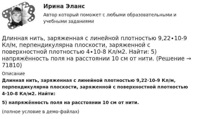     
            Описание
            Длинная нить, заряженная с линейной плотностью 9,22∙10-9 Кл/м, перпендикулярна плоскости, заряженной с поверхностной плотностью 4∙10-8 Кл/м2. Найти:5) напряжённость поля на расстоянии 10 см от нити.(полное условие в демо-файлах)   
            
            
            Длина электромагнитной длины в вакууме, на которую настроен колебательный контур, равна 12 м. Пренебрегая активным сопротивлением контура, определите максимальный заряд qm на пластинах конденсатора, если максимальная сила тока в контуре Im = 1 А.Длинная нить, заряженная с линейной плотностью 9,22∙10-9 Кл/м, перпендикулярна плоскости, заряженной с поверхностной плотностью 4∙10-8 Кл/м2. Найти:  5) напряжённость поля на расстоянии 10 см от нити.Длинный парафиновый цилиндр радиусом R = 2 см несёт заряд, равномерно распределённый с объёмной плотностью r = 10 нКл/м3. Определить напряжённость E электрического поля в точках, находящихся от оси цилиндра на расстоянии:Длинный провод образует круговую петлю, касательную к проводу. По проводу идёт ток силой 5 А. Найти радиус петли, если известно, что напряжённость магнитного поля в центре петли равна 41 А/м.Длинный провод с током I согнут под прямым углом. Определить магнитную индукцию в точке А, находящейся на расстоянии l от вершины прямого угла на продолжении одной из его сторон.Длинный провод с током I согнут под прямым углом. Определить магнитную индукцию в точке А (рис. 1.1), находящийся на расстоянии l от вершины прямого угла на продолжении одной из его сторон.Длинный прямой провод согнут под прямым углом. По проводу течёт ток силой 20 А. Какова индукция магнитного поля в точке, расположенной на продолжении одной из сторон проводника и удалённой от вершины прямого угла на 5 смДлина волны излучаемого атомом фотона составляет 0,6 мкм. Принимая время жизни электрона в возбужденном состоянии t=10-8 с, определить отношение естественной ширины энергетического уровня, на котором Длина волны лидара  = 1,071 мкм Доплеровский сдвиг частоты при отражении от исследуемого объекта  = 6 МГц. Определить скорость передвижения объекта? Определить доплеровский сдвиг, зафиксироДлина волны, соответствующая максимальной спектральной плотности энергетической светимости абсолютно черного тела, изменилась от m1 = 720 нм до m2 = 400 нм. Как и во сколько раз при этом изменилась мощность теплового излучения?Длина выпуска канализации из здания – это расстояние: ТулГУДлина изготовленной детали является нормально распределенной случайной величиной с параметрами a=4 см и sigma=1 см. Найти вероятность того, что длина наугад взятой детали будет от 3 до 5 см.Длина панели подкрановой фермы? ТулГУДлина теодолитного хода между опорными точками при создании съемочного основания для съемки в масштабе 1:2000 на застроенной территории допускается равной