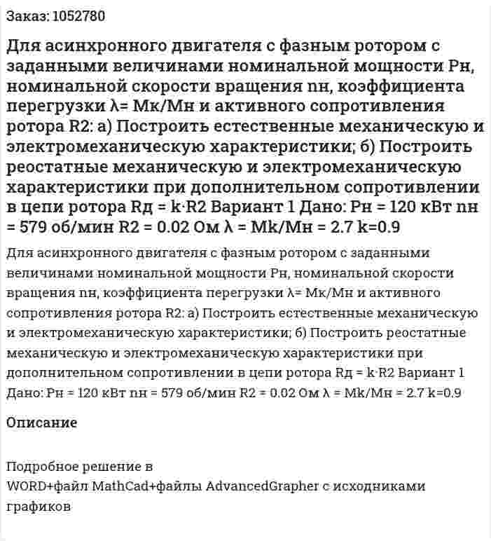 Для асинхронного двигателя с фазным ротором с заданными величинами номинальной мощности Pн, номинальной скорости вращения nн, коэффициента перегрузки λ= Мк/Мн и активного сопротивления ротора R2: а) Построить естественные механическую и электромеханическую характеристики; б) Построить реостатные механическую и электромеханическую характеристики при дополнительном сопротивлении в цепи ротора Rд = k·R2 Вариант 1 Дано: Pн = 120 кВт nн = 579 об/мин R2 = 0.02 Ом λ = Mk/Mн = 2.7 k=0.9 