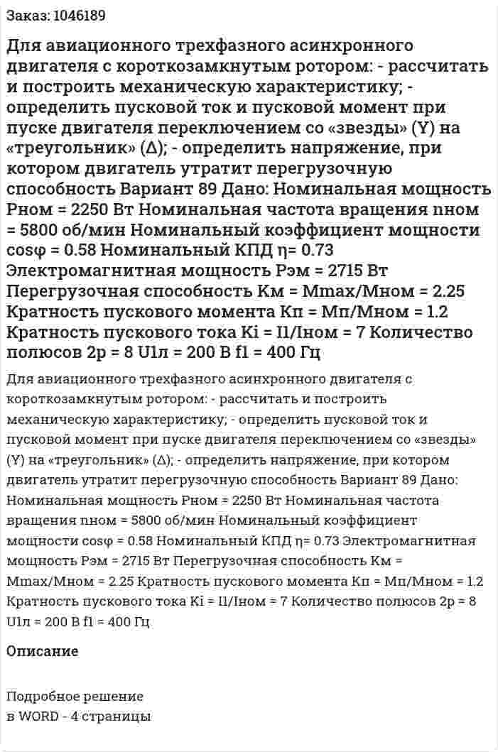 Для авиационного трехфазного асинхронного двигателя с короткозамкнутым ротором:  - рассчитать и построить механическую характеристику;  - определить пусковой ток и пусковой момент при пуске двигателя переключением со «звезды» (Y) на «треугольник» (Δ);  - определить напряжение, при котором двигатель утратит перегрузочную способность Вариант 89 Дано:  Номинальная мощность Pном = 2250 Вт Номинальная частота вращения nном = 5800 об/мин Номинальный коэффициент мощности cosφ = 0.58 Номинальный КПД η= 0.73 Электромагнитная мощность Pэм = 2715 Вт Перегрузочная способность Kм = Mmax/Mном = 2.25 Кратность пускового момента Кп = Мп/Мном = 1.2 Кратность пускового тока Ki = I1/Iном = 7 Количество полюсов 2p = 8 U1л = 200 В f1 = 400 Гц 