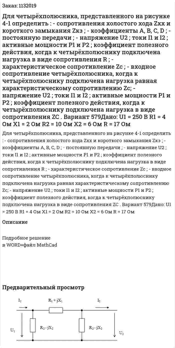 Для четырёхполюсника, представленного на рисунке 4-1 определить : - сопротивления холостого хода   Zхх   и короткого замыкания    Zкз ; - коэффициенты   A, B, C, D ; - постоянную передачи ; - напряжение U2 ; токи I1 и I2 ; активные мощности   Р1  и  Р2 ; коэффициент полезного действия, когда к четырёхполюснику подключена нагрузка в виде сопротивления    R ; - характеристическое сопротивление Zc ; - входное сопротивление четырёхполюсника,  когда к четырёхполюснику подключена нагрузка равная характеристическому сопротивлению   Zc; - напряжение U2 ; токи I1 и I2 ; активные мощности   Р1  и  Р2 ; коэффициент полезного действия, когда к четырёхполюснику подключена нагрузка в виде сопротивления    ZC . Вариант 579Дано: U1  = 250 В R1  = 4 Ом Х1  = 2 Ом R2  = 10 Ом X2  = 6 Ом R = 17 Ом 