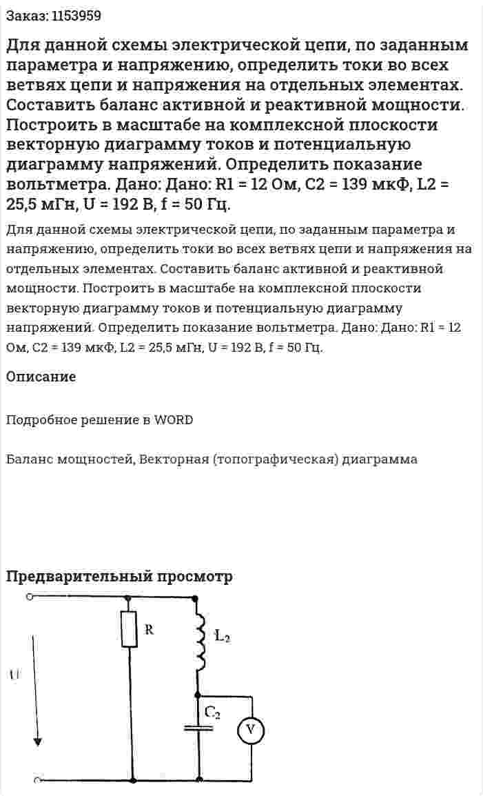 Для данной схемы электрической цепи, по заданным параметра и напряжению, определить токи во всех ветвях цепи и напряжения на отдельных элементах. Составить баланс активной и реактивной мощности. Построить в масштабе на комплексной плоскости векторную диаграмму токов и потенциальную диаграмму напряжений. Определить показание вольтметра. Дано: Дано: R1 = 12 Ом, С2 = 139 мкФ, L2 = 25,5 мГн, U = 192 В, f = 50 Гц. 