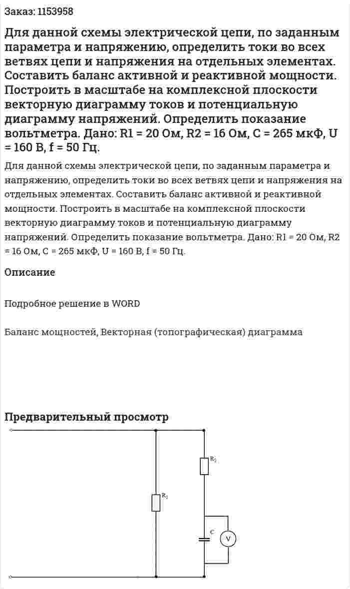 Для данной схемы электрической цепи, по заданным параметра и напряжению, определить токи во всех ветвях цепи и напряжения на отдельных элементах. Составить баланс активной и реактивной мощности. Построить в масштабе на комплексной плоскости векторную диаграмму токов и потенциальную диаграмму напряжений. Определить показание вольтметра. Дано: R1 = 20 Ом, R2 = 16 Ом, C = 265 мкФ, U = 160 В, f = 50 Гц. 
