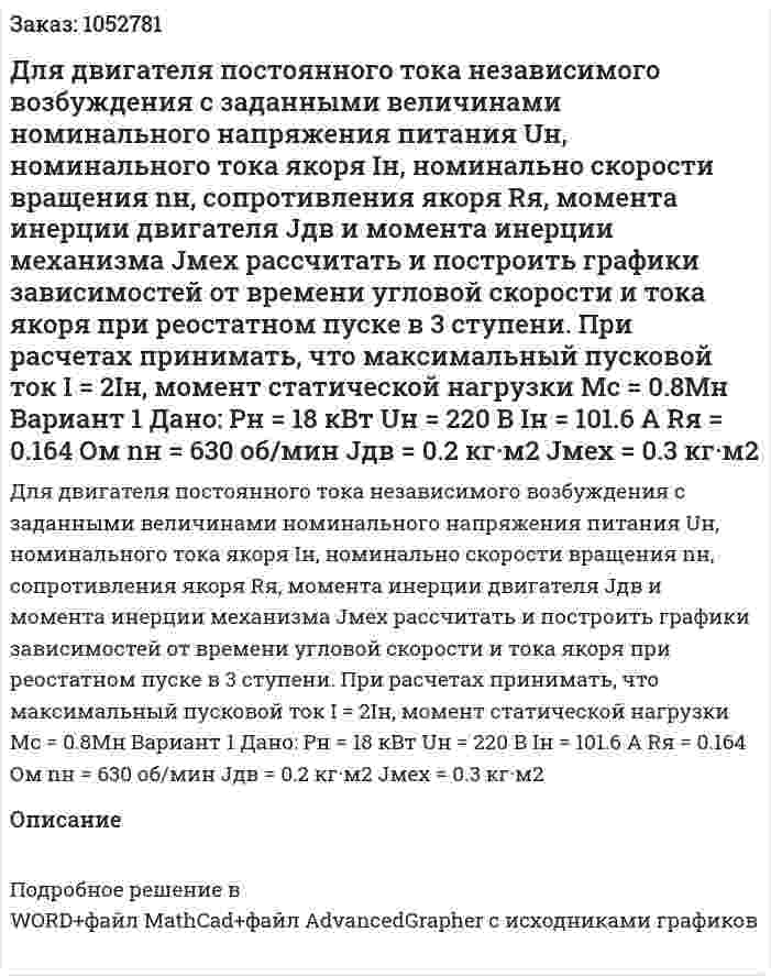 Для двигателя постоянного тока независимого возбуждения с заданными величинами номинального напряжения питания Uн, номинального тока якоря Iн, номинально скорости вращения nн, сопротивления якоря Rя, момента инерции двигателя Jдв и момента инерции механизма Jмех рассчитать и построить графики зависимостей от времени угловой скорости и тока якоря при реостатном пуске в 3 ступени. При расчетах принимать, что максимальный пусковой ток I = 2Iн, момент статической нагрузки Mс = 0.8Мн Вариант 1 Дано: Pн = 18 кВт Uн = 220 В Iн = 101.6 А Rя = 0.164 Ом nн = 630 об/мин Jдв = 0.2 кг·м2 Jмех = 0.3 кг·м2  