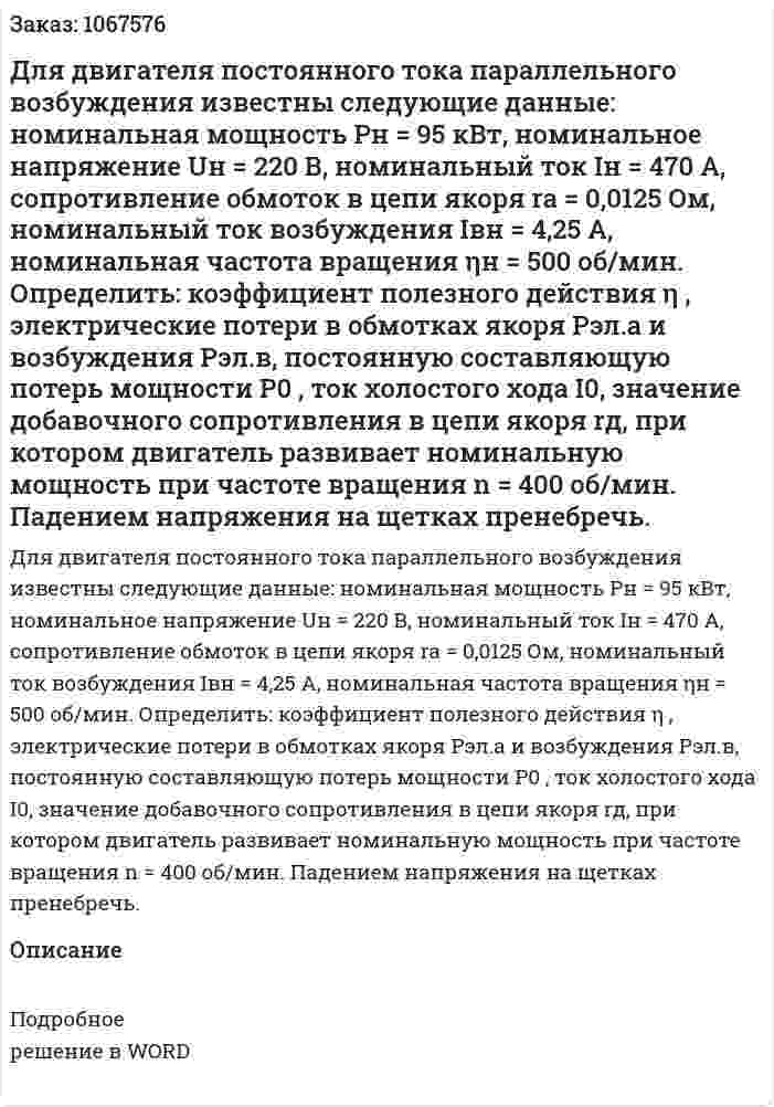 Для двигателя постоянного тока параллельного возбуждения известны следующие данные: номинальная мощность Pн = 95 кВт, номинальное напряжение Uн = 220 В, номинальный ток Iн = 470 А, сопротивление обмоток в цепи якоря rа = 0,0125 Ом, номинальный ток возбуждения Iвн = 4,25 А, номинальная частота вращения ηн = 500 об/мин. Определить: коэффициент полезного действия η , электрические потери в обмотках якоря Рэл.а  и возбуждения  Рэл.в, постоянную составляющую потерь мощности Р0 , ток холостого хода I0, значение добавочного сопротивления в цепи якоря rд, при котором двигатель развивает номинальную мощность при частоте вращения n = 400 об/мин. Падением напряжения на щетках пренебречь. 