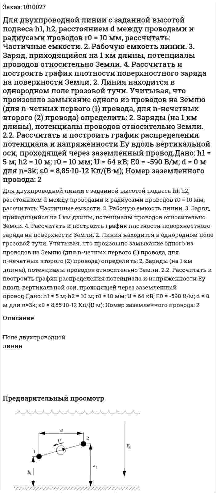 Для двухпроводной линии с заданной высотой подвеса h1, h2, расстоянием d между проводами  и радиусами проводов r0 = 10 мм, рассчитать: 	Частичные емкости. 2.	Рабочую емкость линии. 3.	Заряд, приходящийся на 1 км длины, потенциалы проводов относительно Земли. 4.	Рассчитать и построить график плотности поверхностного заряда на поверхности Земли. 2.	Линия находится в однородном поле грозовой тучи. Учитывая, что произошло замыкание одного из проводов на Землю (для  n-четных  первого  (1) провода, для n-нечетных второго (2) провода) определить: 2.	Заряды (на 1 км длины),  потенциалы проводов относительно Земли. 2.2.	 Рассчитать и построить график распределения потенциала и напряженности Eу вдоль вертикальной оси, проходящей через заземленный провод.Дано: h1 = 5 м; h2 = 10 м; r0 = 10 мм; U = 64 кВ; E0 = -590 В/м; d = 0 м для n=3k; ε0 = 8,85·10-12  Кл/(В·м); Номер заземленного провода: 2