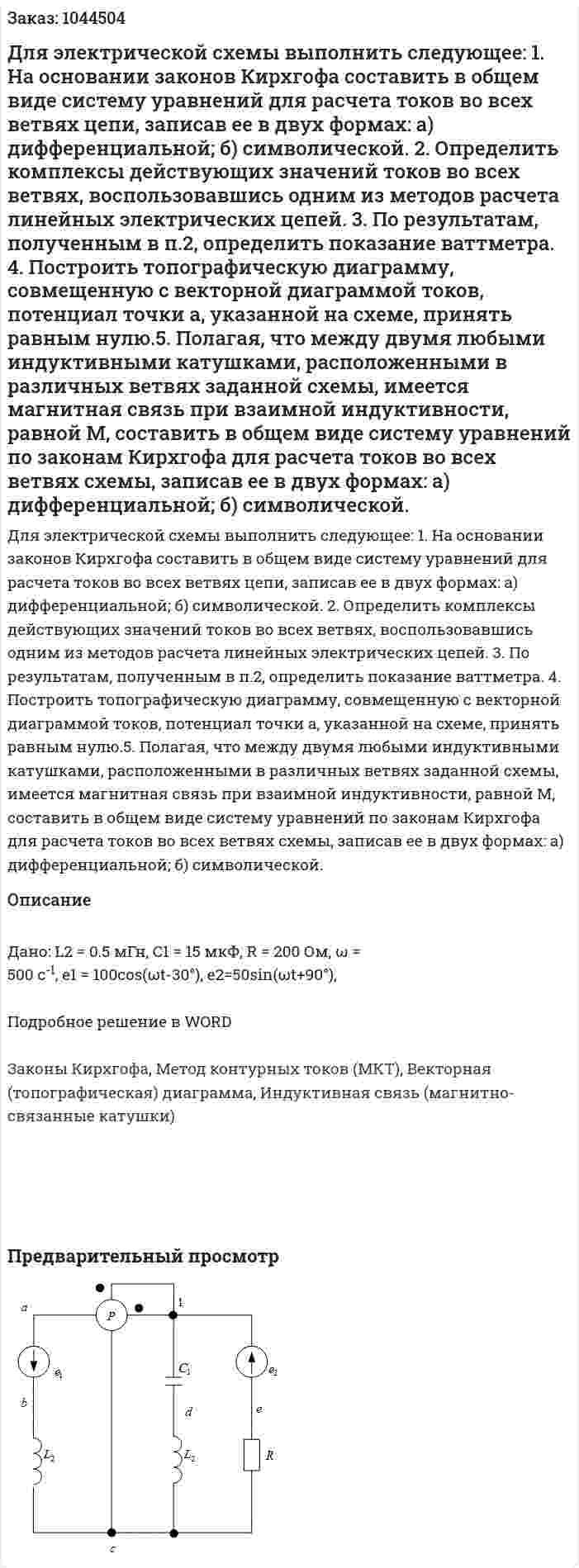 Для электрической схемы выполнить следующее: 1. На основании законов Кирхгофа составить в общем виде систему уравнений для расчета токов во всех ветвях цепи, записав ее в двух формах: а) дифференциальной; б) символической.  2. Определить комплексы действующих значений токов во всех ветвях, воспользовавшись одним из методов расчета линейных электрических цепей. 3. По результатам, полученным в п.2, определить показание ваттметра. 4. Построить топографическую диаграмму, совмещенную с векторной диаграммой токов, потенциал точки а, указанной на схеме, принять равным нулю.5. Полагая, что между двумя любыми индуктивными катушками, расположенными в различных ветвях заданной схемы, имеется магнитная связь при взаимной индуктивности, равной М, составить в общем виде систему уравнений по законам Кирхгофа для расчета токов во всех ветвях схемы, записав ее в двух формах: а) дифференциальной; б) символической.  