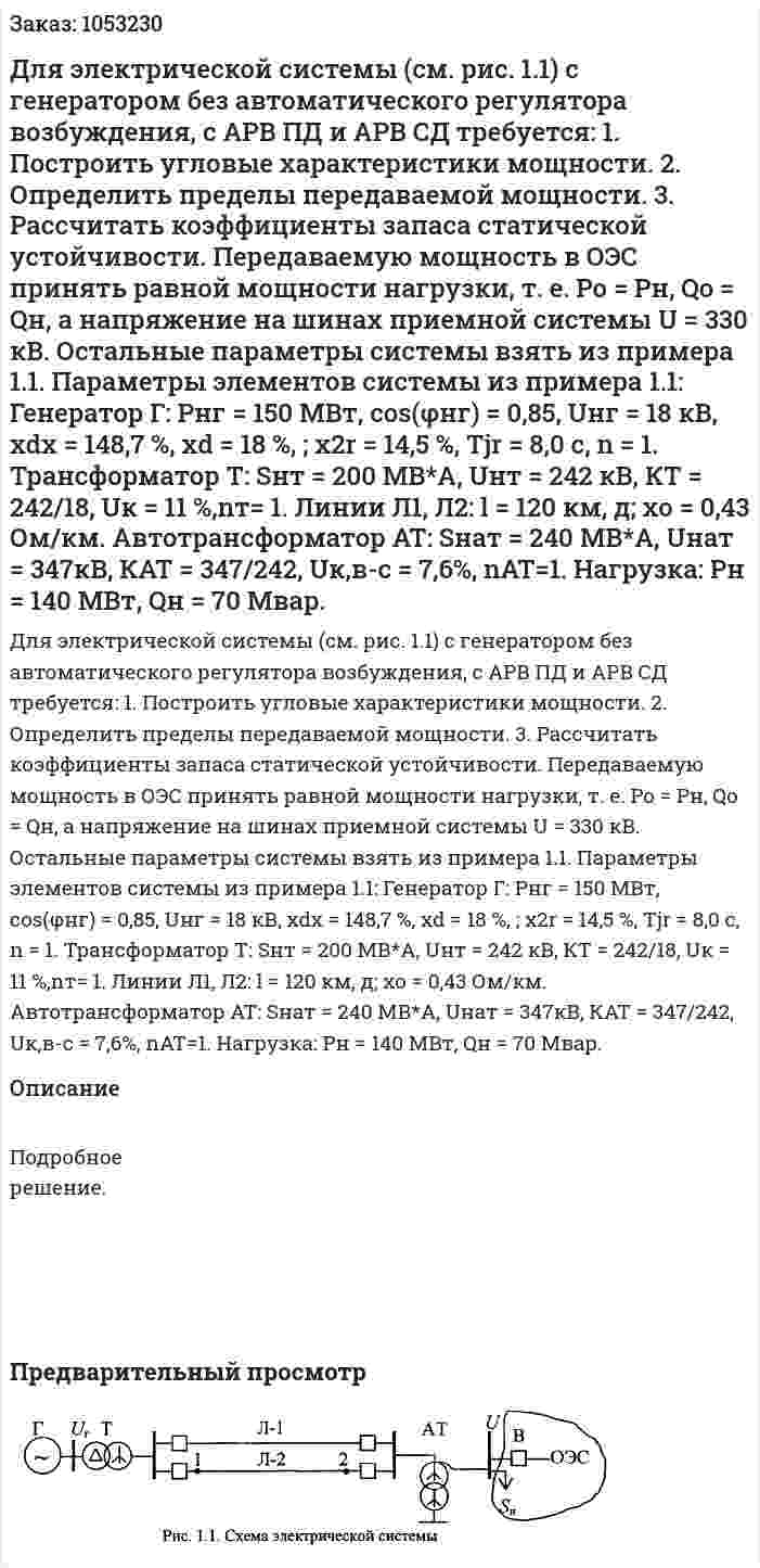 Для электрической системы (см. рис. 1.1) с генератором без автоматического регулятора возбуждения, с АРВ ПД и АРВ СД требуется: 1. Построить угловые характеристики мощности. 2. Определить пределы передаваемой мощности. 3. Рассчитать коэффициенты запаса статической устойчивости. Передаваемую мощность в ОЭС принять равной мощности нагрузки, т. е. Ро = Рн, Qo = Qн, а напряжение на шинах приемной системы U = 330 кВ. Остальные параметры системы взять из примера 1.1. Параметры элементов системы из примера 1.1: Генератор Г: Рнг = 150 МВт, соs(φнг) = 0,85, Uнг = 18 кВ, xdx = 148,7 %, хd = 18 %, ; x2r = 14,5 %, Tjr = 8,0 с, n = 1. Трансформатор Т: Sнт = 200 МВ*А, Uнт = 242 кВ, КТ = 242/18, Uк = 11 %,nт= 1. Линии Л1, Л2: l = 120 км, д; хо = 0,43 Ом/км. Автотрансформатор AT: Sнат = 240 МВ*А, Uнат = 347кВ, КАТ = 347/242, Uк,в-с = 7,6%, nАТ=1. Нагрузка: Рн = 140 МВт, Qн = 70 Мвар. 