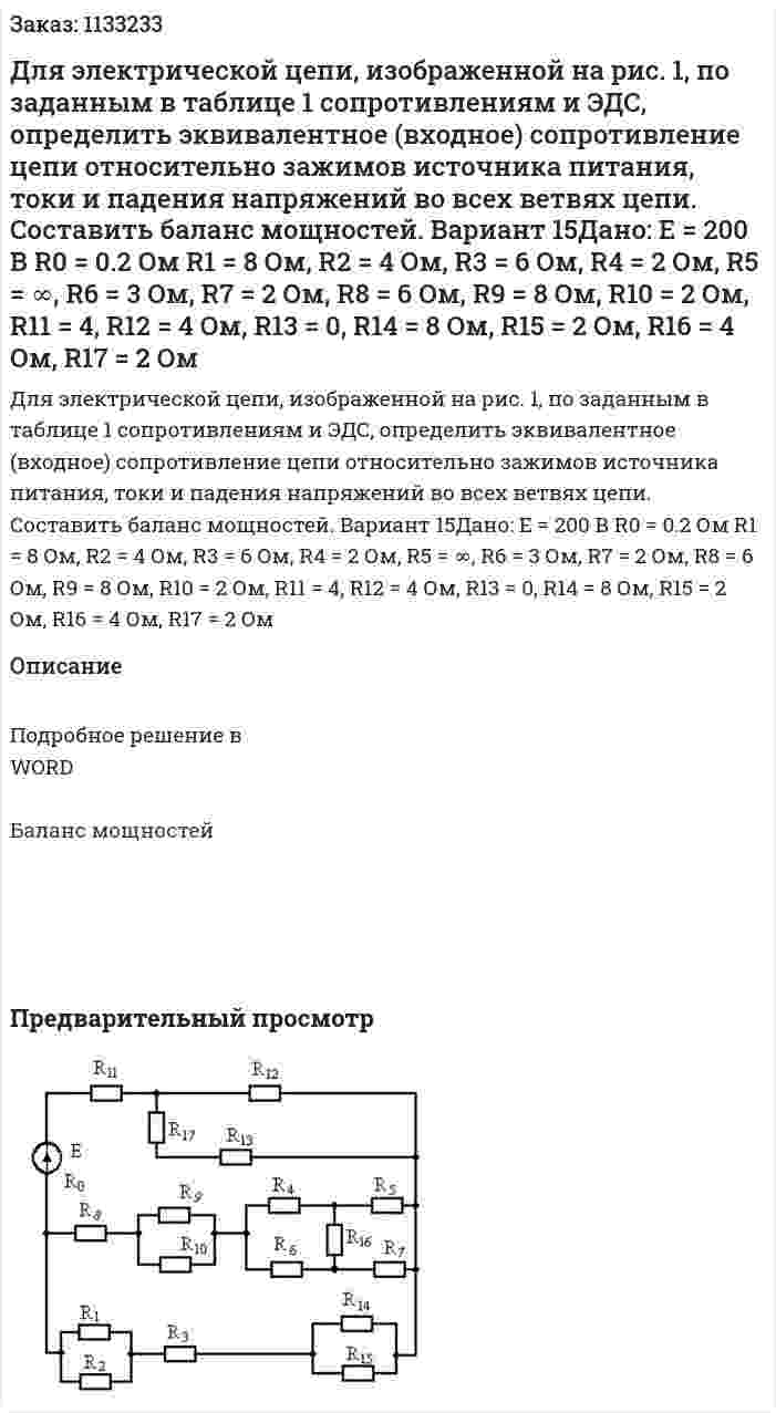 Для электрической цепи, изображенной на рис. 1, по заданным в таблице 1 сопротивлениям и ЭДС, определить эквивалентное (входное) сопротивление цепи относительно зажимов источника питания, токи и падения напряжений во всех ветвях цепи. Составить баланс мощностей.    Вариант 15Дано:   E = 200 В R0 = 0.2 Ом R1 = 8 Ом, R2 = 4 Ом, R3 = 6 Ом, R4 = 2 Ом, R5 = ∞, R6 = 3 Ом, R7 = 2 Ом, R8 = 6 Ом, R9 = 8 Ом, R10 = 2 Ом, R11 = 4, R12 = 4 Ом, R13 = 0, R14 = 8 Ом, R15 = 2 Ом, R16 = 4 Ом, R17 = 2 Ом 