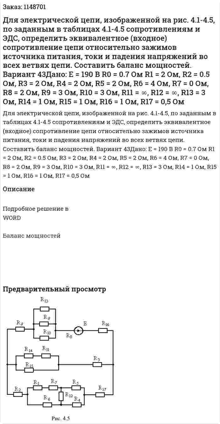Для электрической цепи, изображенной на рис. 4.1-4.5, по заданным в таблицах 4.1-4.5 сопротивлениям и ЭДС, определить эквивалентное (входное) сопротивление цепи относительно зажимов источника питания, токи и падения напряжений во всех ветвях цепи. Составить баланс мощностей. Вариант 43Дано:   E = 190 В R0 = 0.7 Ом R1 = 2 Ом, R2 = 0.5 Ом, R3 = 2 Ом, R4 = 2 Ом, R5 = 2 Ом, R6 = 4 Ом, R7 = 0 Ом, R8 = 2 Ом, R9 = 3 Ом, R10 = 3 Ом, R11 = ∞, R12 = ∞, R13 = 3 Ом, R14 = 1 Ом, R15 = 1 Ом, R16 = 1 Ом, R17 = 0,5 Ом 