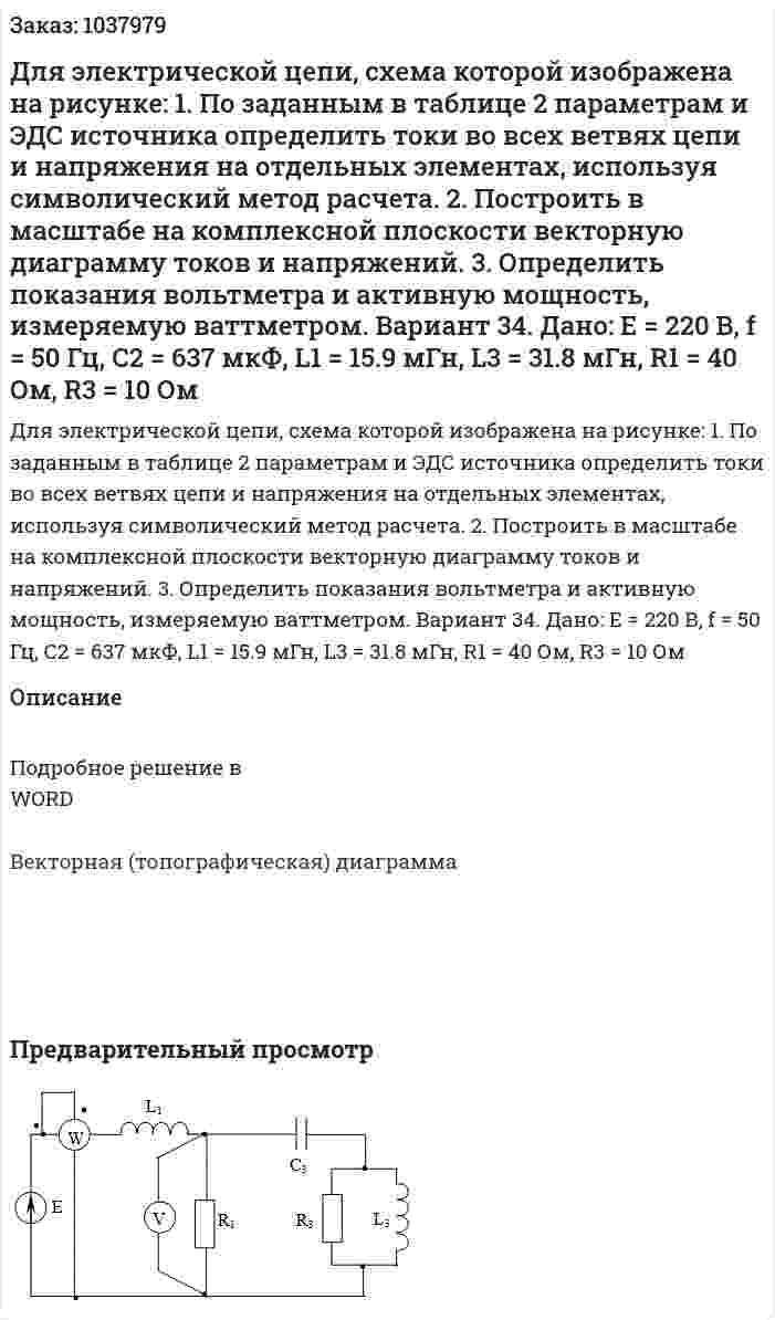 Для электрической цепи, схема которой изображена на рисунке:  1. По заданным в таблице 2 параметрам и ЭДС источника определить токи во всех ветвях цепи и напряжения на отдельных элементах, используя символический метод расчета.  2. Построить в масштабе на комплексной плоскости векторную диаграмму токов и напряжений.  3. Определить показания вольтметра и активную мощность, измеряемую ваттметром.  Вариант 34. Дано: Е = 220 В, f = 50 Гц, С2 = 637 мкФ, L1 = 15.9 мГн, L3 = 31.8 мГн,  R1 = 40 Ом, R3 = 10 Ом 