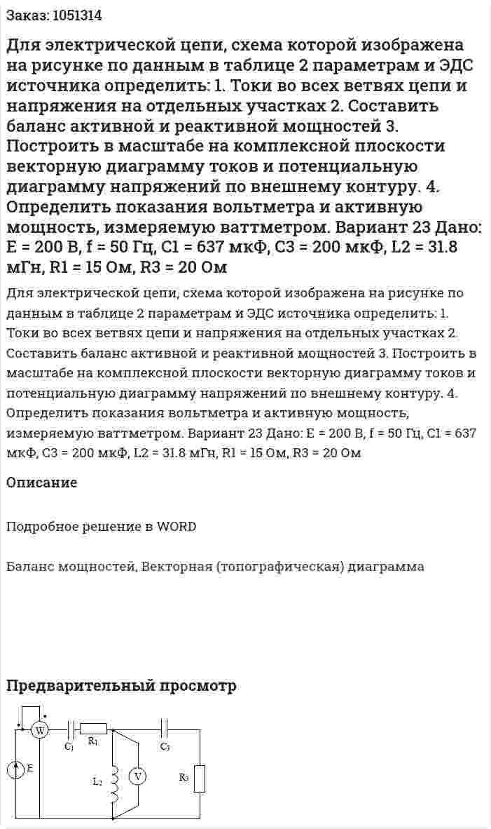 Для электрической цепи, схема которой изображена на рисунке по данным в таблице 2 параметрам и ЭДС источника определить: 1.	Токи во всех ветвях цепи и напряжения на отдельных участках 2.	Составить баланс активной и реактивной мощностей 3.	Построить в масштабе на комплексной плоскости векторную диаграмму токов и потенциальную диаграмму напряжений по внешнему контуру. 4.	Определить показания вольтметра и активную мощность, измеряемую ваттметром. Вариант 23  Дано: Е = 200 В, f = 50 Гц, C1 = 637 мкФ, С3 = 200 мкФ,  L2 = 31.8 мГн, R1 = 15 Ом, R3 = 20 Ом 