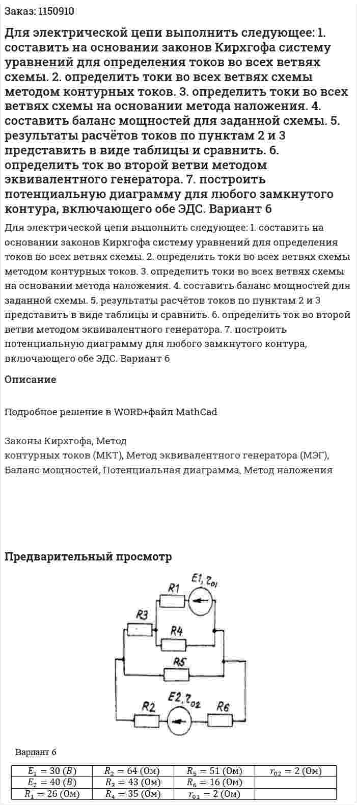 Для электрической цепи выполнить следующее: 1. составить на основании законов Кирхгофа систему уравнений для определения токов во всех ветвях схемы. 2. определить токи во всех ветвях схемы методом контурных токов. 3. определить токи во всех ветвях схемы на основании метода наложения. 4. составить баланс мощностей для заданной схемы. 5. результаты расчётов токов по пунктам 2 и 3 представить в виде таблицы и сравнить. 6. определить ток во второй ветви методом эквивалентного генератора. 7. построить потенциальную диаграмму для любого замкнутого контура, включающего обе ЭДС. Вариант 6 