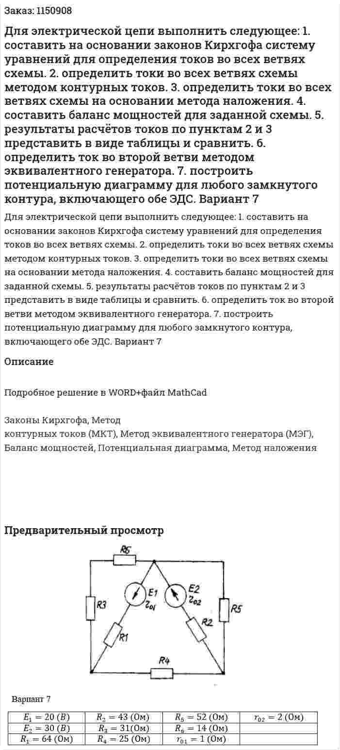 Для электрической цепи выполнить следующее: 1. составить на основании законов Кирхгофа систему уравнений для определения токов во всех ветвях схемы. 2. определить токи во всех ветвях схемы методом контурных токов. 3. определить токи во всех ветвях схемы на основании метода наложения. 4. составить баланс мощностей для заданной схемы. 5. результаты расчётов токов по пунктам 2 и 3 представить в виде таблицы и сравнить. 6. определить ток во второй ветви методом эквивалентного генератора. 7. построить потенциальную диаграмму для любого замкнутого контура, включающего обе ЭДС. Вариант 7 