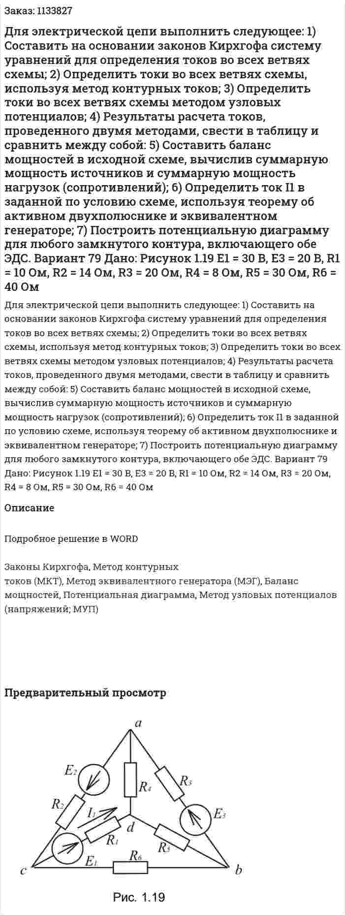 Для электрической цепи выполнить следующее:  1) Составить на основании законов Кирхгофа систему уравнений для определения токов во всех ветвях схемы;  2) Определить токи во всех ветвях схемы, используя метод контурных токов;  3) Определить токи во всех ветвях схемы методом узловых потенциалов;  4) Результаты расчета токов, проведенного двумя методами, свести в таблицу и сравнить между собой:  5) Составить баланс мощностей в исходной схеме, вычислив суммарную мощность источников и суммарную мощность нагрузок (сопротивлений);  6) Определить ток I1 в заданной по условию схеме, используя теорему об активном двухполюснике и эквивалентном генераторе;  7) Построить потенциальную диаграмму для любого замкнутого контура, включающего обе ЭДС. Вариант 79 Дано: Рисунок 1.19   E1 = 30 B, E3 = 20 B, R1 = 10 Ом, R2 = 14 Ом, R3 = 20 Ом, R4 = 8 Ом, R5 = 30 Ом, R6 = 40 Ом  