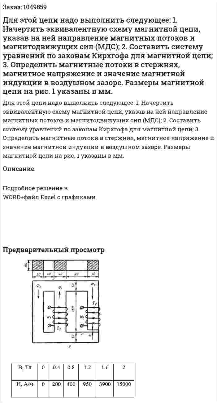 Для этой цепи надо выполнить следующее: 1.  Начертить эквивалентную схему магнитной цепи, указав на ней направление магнитных потоков и магнитодвижущих сил (МДС); 2.  Составить систему уравнений по законам Кирхгофа для магнитной цепи; 3.  Определить магнитные потоки в стержнях, магнитное напряжение и значение магнитной индукции в воздушном зазоре. Размеры магнитной цепи на рис. 1 указаны в мм. 