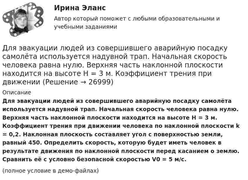     
          Описание
          Для эвакуации людей из совершившего аварийную посадку самолёта используется надувной трап. Начальная скорость человека равна нулю. Верхняя часть наклонной плоскости находится на высоте H = 3 м. Коэффициент трения при движении человека по наклонной плоскости k = 0,2. Наклонная плоскость составляет угол с поверхностью земли, равный 450. Определить скорость, которую будет иметь человек в результате движения по наклонной плоскости перед касанием о землю. Сравнить её с условно безопасной скоростью V0 = 5 м/с.(полное условие в демо-файлах)  
            
            
            Для эвакуации людей из совершившего аварийную посадку самолёта используется аварийный надувной трап (рис. 13). Верхняя часть наклонной плоскости находится на высоте H = 3 м. Она составляет угол с поверхностью земли, равный 45°.Для эвакуации людей из совершившего аварийную посадку самолёта используется надувной трап. Начальная скорость человека равна нулю. Верхняя часть наклонной плоскости находится на высоте H = 3 м. Коэффициент трения при движенииДля эвакуации людей из совершившего аварийную посадку самолёта используется спасательное устройство – аварийный надувной трап. Считать, что начальная скорость человека равна нулю, он находится на высоте Для электрической схемы определить наиболее рациональным методом токи в ветвях, напряжение на каждом элементе, мощность элементов и приемника в целом, режимы работы источников, их мощность, ток в одной из ветвей, пользуясь методом эквивалентного генератора.Для этапа предпринимательства жизненного цикла организации возможный кризис связан с неосознанием невозможности воплощения бизнес-идеи и доведения ее до состояния стабильного безубыточного ростаДля эффективности лидера в менеджменте знаний нужно контролировать действия команды и свои собственные. Какие это действия?Дневник №1. Методико-практическое занятие «Растяжка».Для целей Федерального закона от 26 октября 2002 г. № 127-ФЗ «О несостоятельности (банкротстве)» используется понятие «конкурсные кредиторы», под которым понимаются ...Для чего можно воспользоваться службой Яндекс Маркет?Для чего предназначена экран – марка?Для чего предназначен задающий элемент? Выберите один ответ:  a. Выработки регулируемой величины в соответствии с заданным законом управления  b. Выработки управляющей величины в соответствии с заданным законом управления  c. ВыработкиДля чего применяется транспозиция проводов Выберите один ответ: a. для уменьшения емкостной проводимости b. для уменьшения потерь мощности c. для выравнивания индуктивных сопротивлений фаз между собой d. для увеличения к.п.д. ЛЭПДля чего применяется транспозиция проводов Выберите один ответ: a.для уменьшения потерь мощности b.для увеличения к.п.д. ЛЭП c.для выравнивания индуктивных сопротивлений фаз между собой d.для уменьшения емкостной проводимостиДля чего производится ориентировка лимба на станции перед началом угловых измерений при тахеометрической съемке по способу полярных координат?