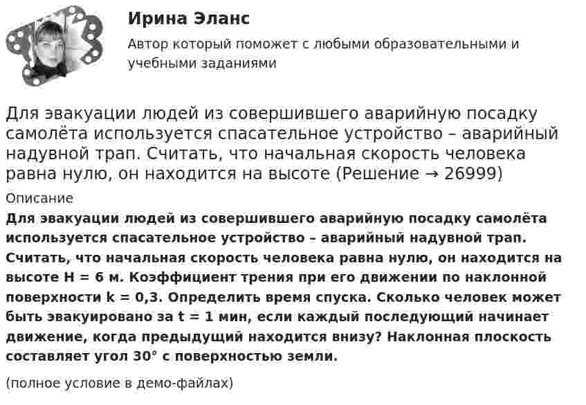     
          Описание
          Для эвакуации людей из совершившего аварийную посадку самолёта используется спасательное устройство – аварийный надувной трап. Считать, что начальная скорость человека равна нулю, он находится на высоте H = 6 м. Коэффициент трения при его движении по наклонной поверхности k = 0,3. Определить время спуска. Сколько человек может быть эвакуировано за t = 1 мин, если каждый последующий начинает движение, когда предыдущий находится внизу? Наклонная плоскость составляет угол 30° с поверхностью земли.(полное условие в демо-файлах)  
            
            
            Для эвакуации людей из совершившего аварийную посадку самолёта используется надувной трап. Начальная скорость человека равна нулю. Верхняя часть наклонной плоскости находится на высоте H = 3 м. Коэффициент трения при движенииДля эвакуации людей из совершившего аварийную посадку самолёта используется спасательное устройство – аварийный надувной трап. Считать, что начальная скорость человека равна нулю, он находится на высоте Для электрической схемы определить наиболее рациональным методом токи в ветвях, напряжение на каждом элементе, мощность элементов и приемника в целом, режимы работы источников, их мощность, ток в одной из ветвей, пользуясь методом эквивалентного генератора.Для этапа предпринимательства жизненного цикла организации возможный кризис связан с неосознанием невозможности воплощения бизнес-идеи и доведения ее до состояния стабильного безубыточного ростаДля эффективности лидера в менеджменте знаний нужно контролировать действия команды и свои собственные. Какие это действия?Дневник №1. Методико-практическое занятие «Растяжка».Дневник №2. Методико-практическое занятие «Растяжка».Для чего можно воспользоваться службой Яндекс Маркет?Для чего предназначена экран – марка?Для чего предназначен задающий элемент? Выберите один ответ:  a. Выработки регулируемой величины в соответствии с заданным законом управления  b. Выработки управляющей величины в соответствии с заданным законом управления  c. ВыработкиДля чего применяется транспозиция проводов Выберите один ответ: a. для уменьшения емкостной проводимости b. для уменьшения потерь мощности c. для выравнивания индуктивных сопротивлений фаз между собой d. для увеличения к.п.д. ЛЭПДля чего применяется транспозиция проводов Выберите один ответ: a.для уменьшения потерь мощности b.для увеличения к.п.д. ЛЭП c.для выравнивания индуктивных сопротивлений фаз между собой d.для уменьшения емкостной проводимостиДля чего производится ориентировка лимба на станции перед началом угловых измерений при тахеометрической съемке по способу полярных координат?Для шаблона в программе AutoCAD характерно расширение ...