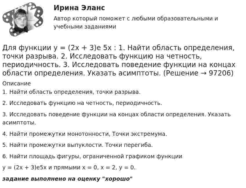     
            Описание
            1. Найти область определения, точки разрыва.2. Исследовать функцию на четность, периодичность.3. Исследовать поведение функции на концах области определения. Указать асимптоты.4. Найти промежутки монотонности, Точки экстремума.5. Найти промежутки выпуклости. Точки перегиба.6. Найти площадь фигуры, ограниченной графиком функцииу = (2х + 3)е5x и прямыми х = 0, х = 2, у = 0.задание выполнено на оценку хорошо   
            
            
            Для функции 1. Найти область определения, точки разрыва 2. Исследовать функцию на четность, периодичность 3. Исследовать поведение функции на концах области определения. Указать асимптоты 4. Найти промежутки монотонности. Точки экстремумаДля функции у = (2х + 3)е 5х : 1. Найти область определения, точки разрыва. 2. Исследовать функцию на четность, периодичность. 3. Исследовать поведение функции на концах области определения. Указать асимптоты.Для хранения базы данных можно использовать …Для целей участия в первом собрании кредиторов кредиторы вправе предъявить свои требования к должнику в течение ... с даты опубликования сообщения о введении наблюденияДля целей Федерального закона от 26 октября 2002 г. № 127-ФЗ «О несостоятельности (банкротстве)» используется понятие «денежное обязательство», под которым понимают ...Для целей Федерального закона от 26 октября 2002 г. № 127-ФЗ «О несостоятельности (банкротстве)» используется понятие «конкурсные кредиторы», под которым понимаются ...Для чего можно воспользоваться службой Яндекс Маркет?Для установления налога необходимы четко обозначенные элементы налоговой системы в соответствии с принципом ... налоговой системыДля установления налога необходимы четко обозначенные элементы налоговой системы в соответствии с принципом … налоговой системыДля установления степени обусловленности одной переменной другой используется такой метод, как …Для устранения отражения света на поверхность стеклянной линзы наносится плёнка вещества с показателем преломления n = 1,3 меньшим, чем у стекла. При какой наименьшей толщине этой плёнки отражение света с длиной волны 0,48 мкм Для устройства свайных фундаментов применяют сваи: ТулГУДля формирования здоровья необходимо ... (укажите 2 варианта ответа)Для формирования эврибионтов требуются ... условия