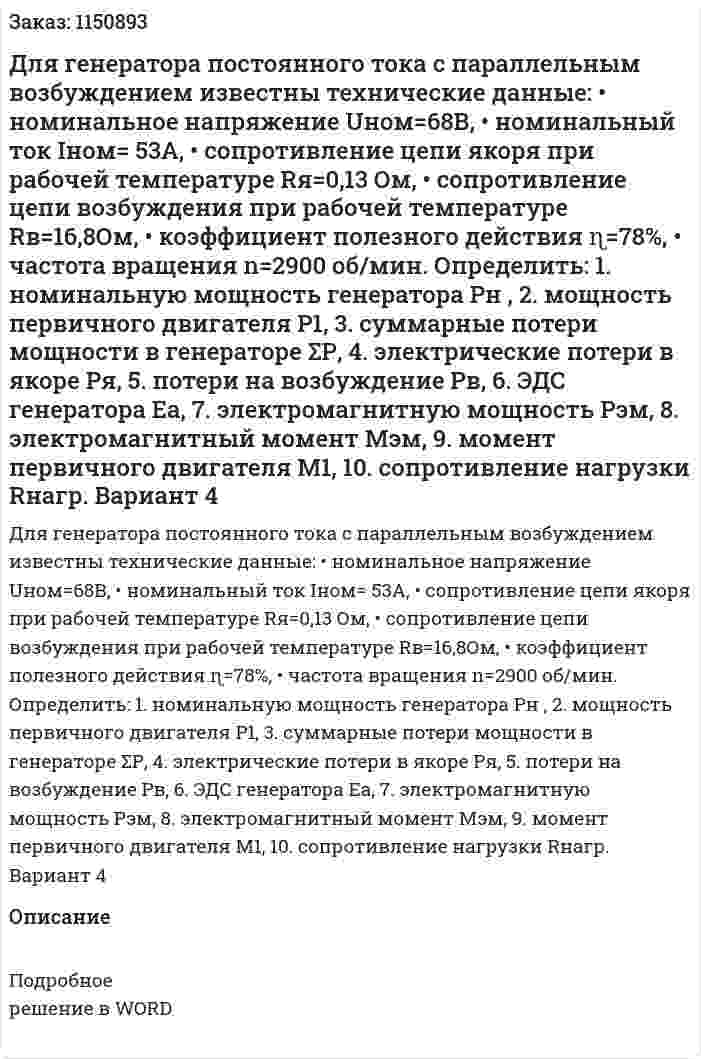 Для генератора постоянного тока с параллельным возбуждением известны технические данные: •	номинальное напряжение Uном=68В, •	номинальный ток Iном= 53А, •	сопротивление цепи якоря при рабочей температуре Rя=0,13 Ом, •	сопротивление цепи возбуждения  при рабочей температуре  Rв=16,8Ом, •	коэффициент полезного действия   ɳ=78%,       •	частота вращения      n=2900 об/мин.    Определить: 1.	номинальную мощность генератора Рн , 2.	мощность  первичного двигателя   Р1, 3.	суммарные потери мощности в генераторе ΣР, 4.	электрические потери в якоре    Ря, 5.	потери на возбуждение Рв, 6.	ЭДС генератора Еа, 7.	электромагнитную мощность Рэм, 8.	электромагнитный момент Мэм, 9.	момент первичного двигателя М1,   10.	сопротивление нагрузки Rнагр. Вариант 4 
